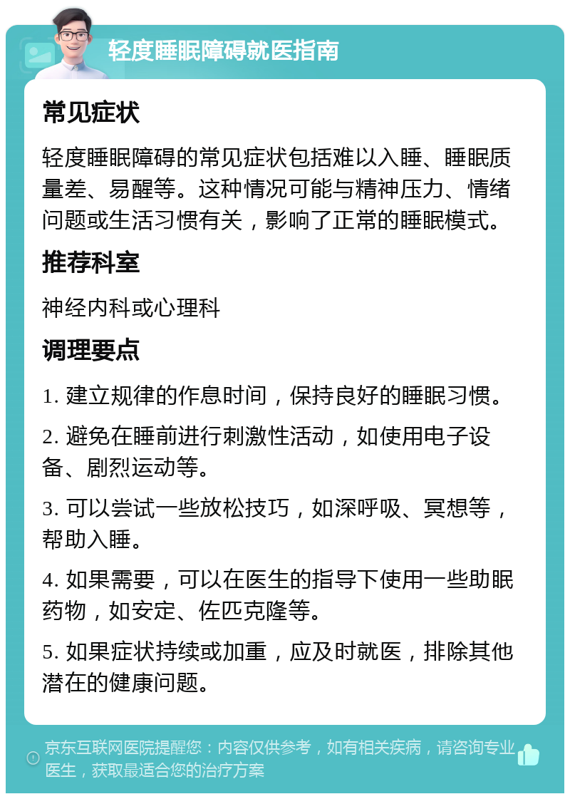 轻度睡眠障碍就医指南 常见症状 轻度睡眠障碍的常见症状包括难以入睡、睡眠质量差、易醒等。这种情况可能与精神压力、情绪问题或生活习惯有关，影响了正常的睡眠模式。 推荐科室 神经内科或心理科 调理要点 1. 建立规律的作息时间，保持良好的睡眠习惯。 2. 避免在睡前进行刺激性活动，如使用电子设备、剧烈运动等。 3. 可以尝试一些放松技巧，如深呼吸、冥想等，帮助入睡。 4. 如果需要，可以在医生的指导下使用一些助眠药物，如安定、佐匹克隆等。 5. 如果症状持续或加重，应及时就医，排除其他潜在的健康问题。