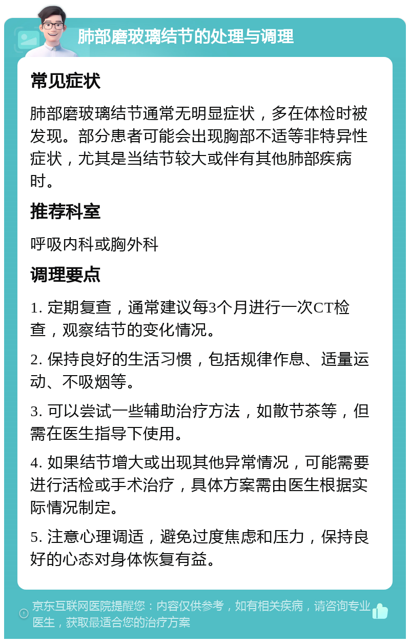 肺部磨玻璃结节的处理与调理 常见症状 肺部磨玻璃结节通常无明显症状，多在体检时被发现。部分患者可能会出现胸部不适等非特异性症状，尤其是当结节较大或伴有其他肺部疾病时。 推荐科室 呼吸内科或胸外科 调理要点 1. 定期复查，通常建议每3个月进行一次CT检查，观察结节的变化情况。 2. 保持良好的生活习惯，包括规律作息、适量运动、不吸烟等。 3. 可以尝试一些辅助治疗方法，如散节茶等，但需在医生指导下使用。 4. 如果结节增大或出现其他异常情况，可能需要进行活检或手术治疗，具体方案需由医生根据实际情况制定。 5. 注意心理调适，避免过度焦虑和压力，保持良好的心态对身体恢复有益。