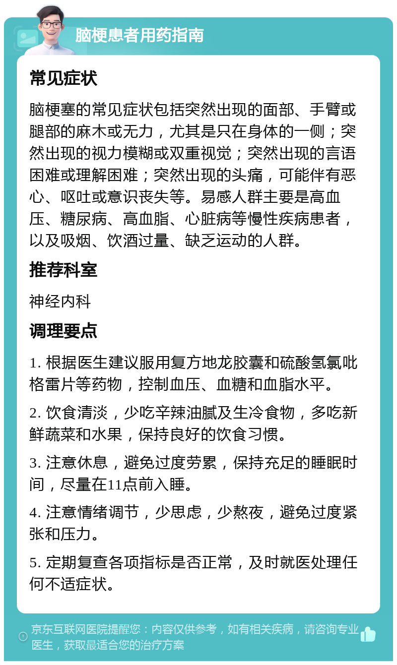 脑梗患者用药指南 常见症状 脑梗塞的常见症状包括突然出现的面部、手臂或腿部的麻木或无力，尤其是只在身体的一侧；突然出现的视力模糊或双重视觉；突然出现的言语困难或理解困难；突然出现的头痛，可能伴有恶心、呕吐或意识丧失等。易感人群主要是高血压、糖尿病、高血脂、心脏病等慢性疾病患者，以及吸烟、饮酒过量、缺乏运动的人群。 推荐科室 神经内科 调理要点 1. 根据医生建议服用复方地龙胶囊和硫酸氢氯吡格雷片等药物，控制血压、血糖和血脂水平。 2. 饮食清淡，少吃辛辣油腻及生冷食物，多吃新鲜蔬菜和水果，保持良好的饮食习惯。 3. 注意休息，避免过度劳累，保持充足的睡眠时间，尽量在11点前入睡。 4. 注意情绪调节，少思虑，少熬夜，避免过度紧张和压力。 5. 定期复查各项指标是否正常，及时就医处理任何不适症状。