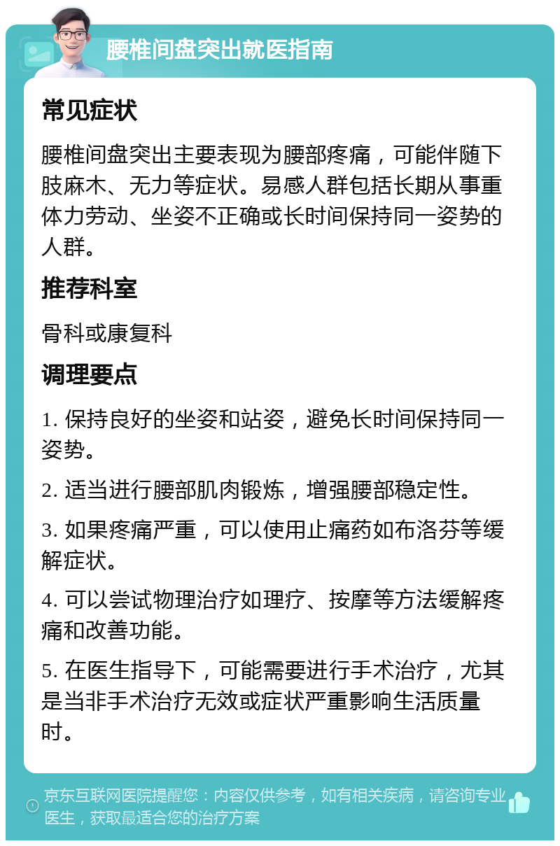 腰椎间盘突出就医指南 常见症状 腰椎间盘突出主要表现为腰部疼痛，可能伴随下肢麻木、无力等症状。易感人群包括长期从事重体力劳动、坐姿不正确或长时间保持同一姿势的人群。 推荐科室 骨科或康复科 调理要点 1. 保持良好的坐姿和站姿，避免长时间保持同一姿势。 2. 适当进行腰部肌肉锻炼，增强腰部稳定性。 3. 如果疼痛严重，可以使用止痛药如布洛芬等缓解症状。 4. 可以尝试物理治疗如理疗、按摩等方法缓解疼痛和改善功能。 5. 在医生指导下，可能需要进行手术治疗，尤其是当非手术治疗无效或症状严重影响生活质量时。