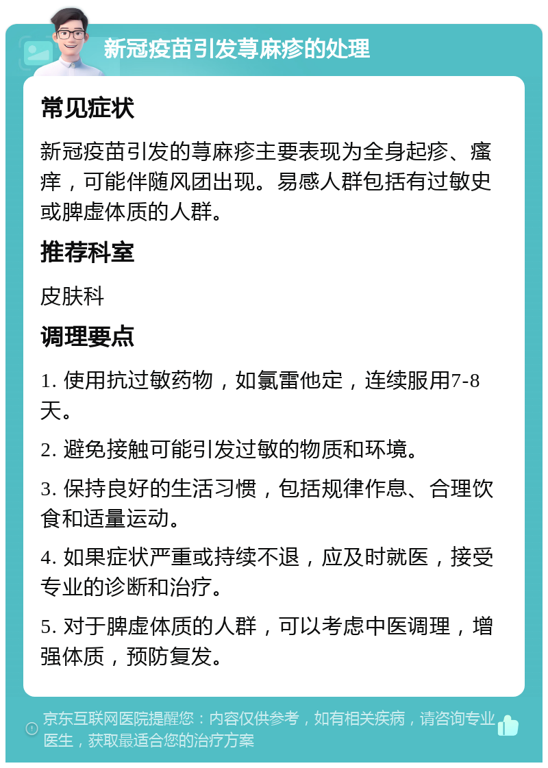 新冠疫苗引发荨麻疹的处理 常见症状 新冠疫苗引发的荨麻疹主要表现为全身起疹、瘙痒，可能伴随风团出现。易感人群包括有过敏史或脾虚体质的人群。 推荐科室 皮肤科 调理要点 1. 使用抗过敏药物，如氯雷他定，连续服用7-8天。 2. 避免接触可能引发过敏的物质和环境。 3. 保持良好的生活习惯，包括规律作息、合理饮食和适量运动。 4. 如果症状严重或持续不退，应及时就医，接受专业的诊断和治疗。 5. 对于脾虚体质的人群，可以考虑中医调理，增强体质，预防复发。