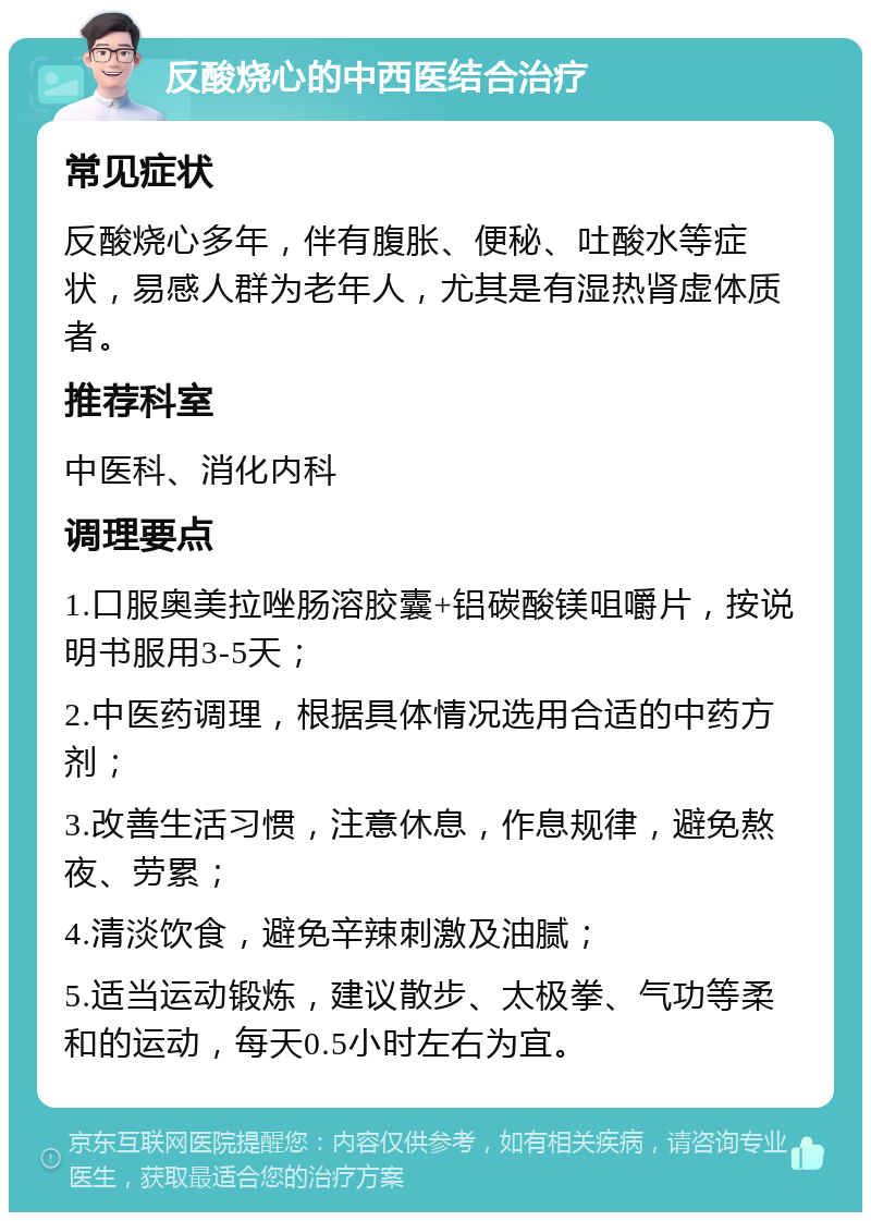 反酸烧心的中西医结合治疗 常见症状 反酸烧心多年，伴有腹胀、便秘、吐酸水等症状，易感人群为老年人，尤其是有湿热肾虚体质者。 推荐科室 中医科、消化内科 调理要点 1.口服奥美拉唑肠溶胶囊+铝碳酸镁咀嚼片，按说明书服用3-5天； 2.中医药调理，根据具体情况选用合适的中药方剂； 3.改善生活习惯，注意休息，作息规律，避免熬夜、劳累； 4.清淡饮食，避免辛辣刺激及油腻； 5.适当运动锻炼，建议散步、太极拳、气功等柔和的运动，每天0.5小时左右为宜。