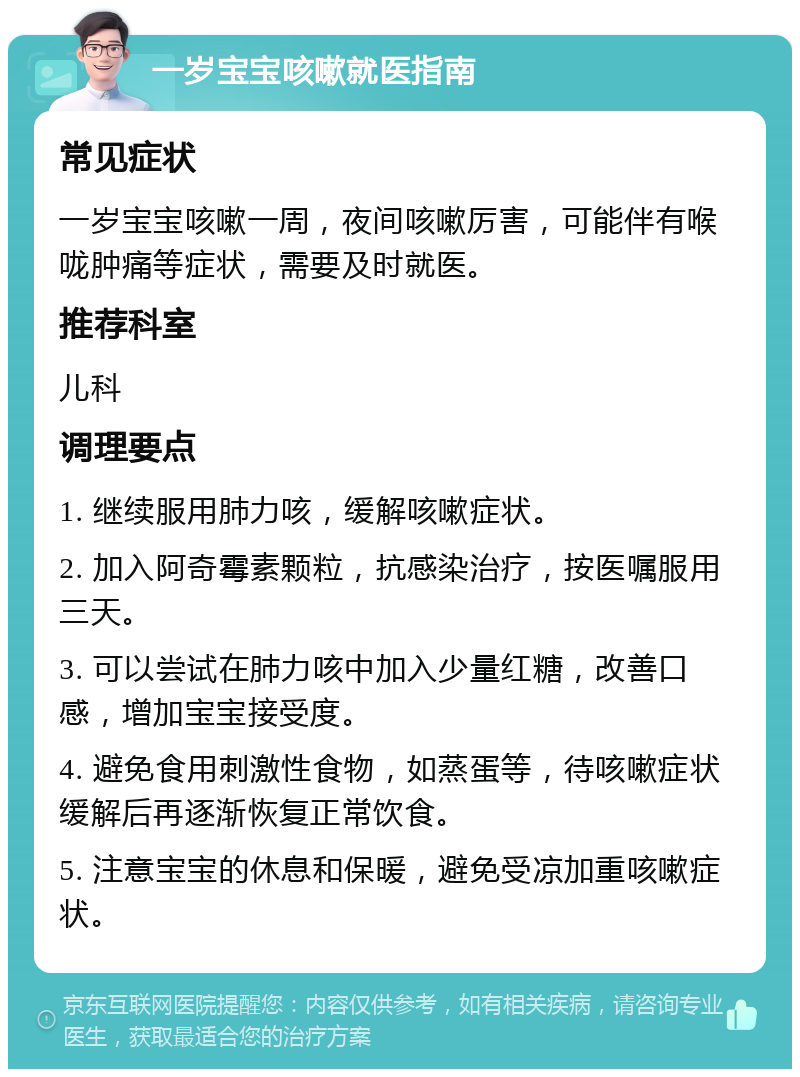 一岁宝宝咳嗽就医指南 常见症状 一岁宝宝咳嗽一周，夜间咳嗽厉害，可能伴有喉咙肿痛等症状，需要及时就医。 推荐科室 儿科 调理要点 1. 继续服用肺力咳，缓解咳嗽症状。 2. 加入阿奇霉素颗粒，抗感染治疗，按医嘱服用三天。 3. 可以尝试在肺力咳中加入少量红糖，改善口感，增加宝宝接受度。 4. 避免食用刺激性食物，如蒸蛋等，待咳嗽症状缓解后再逐渐恢复正常饮食。 5. 注意宝宝的休息和保暖，避免受凉加重咳嗽症状。