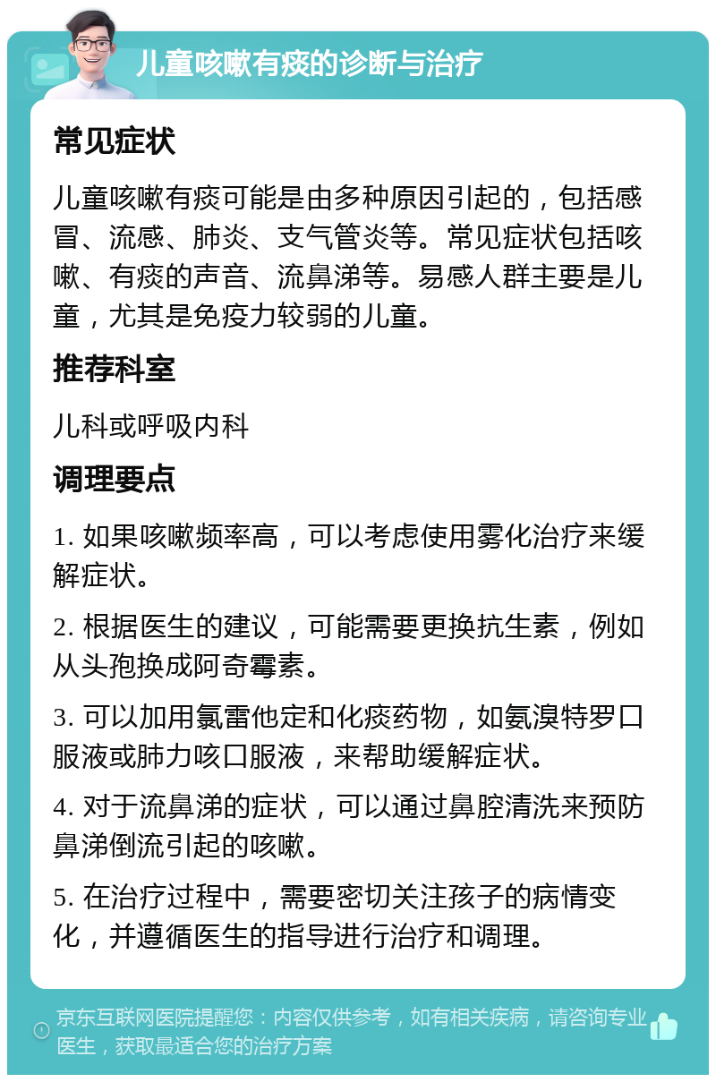 儿童咳嗽有痰的诊断与治疗 常见症状 儿童咳嗽有痰可能是由多种原因引起的，包括感冒、流感、肺炎、支气管炎等。常见症状包括咳嗽、有痰的声音、流鼻涕等。易感人群主要是儿童，尤其是免疫力较弱的儿童。 推荐科室 儿科或呼吸内科 调理要点 1. 如果咳嗽频率高，可以考虑使用雾化治疗来缓解症状。 2. 根据医生的建议，可能需要更换抗生素，例如从头孢换成阿奇霉素。 3. 可以加用氯雷他定和化痰药物，如氨溴特罗口服液或肺力咳口服液，来帮助缓解症状。 4. 对于流鼻涕的症状，可以通过鼻腔清洗来预防鼻涕倒流引起的咳嗽。 5. 在治疗过程中，需要密切关注孩子的病情变化，并遵循医生的指导进行治疗和调理。