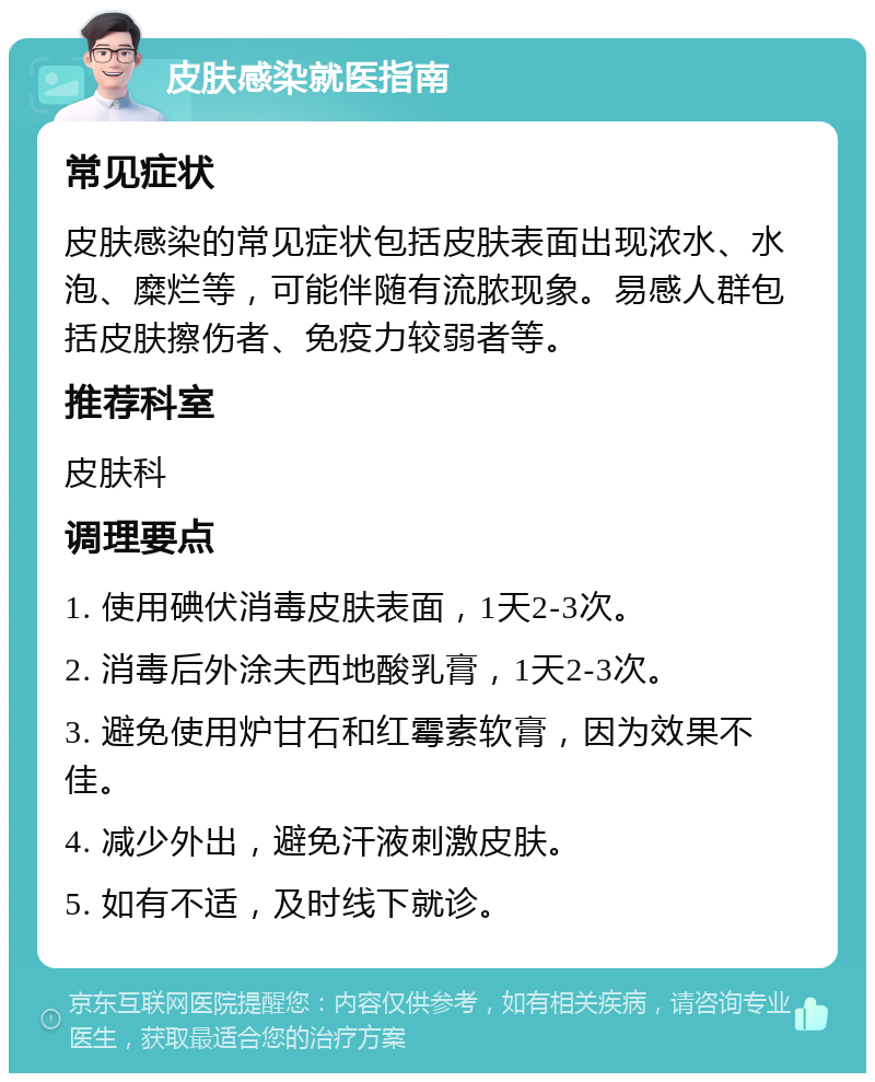 皮肤感染就医指南 常见症状 皮肤感染的常见症状包括皮肤表面出现浓水、水泡、糜烂等，可能伴随有流脓现象。易感人群包括皮肤擦伤者、免疫力较弱者等。 推荐科室 皮肤科 调理要点 1. 使用碘伏消毒皮肤表面，1天2-3次。 2. 消毒后外涂夫西地酸乳膏，1天2-3次。 3. 避免使用炉甘石和红霉素软膏，因为效果不佳。 4. 减少外出，避免汗液刺激皮肤。 5. 如有不适，及时线下就诊。