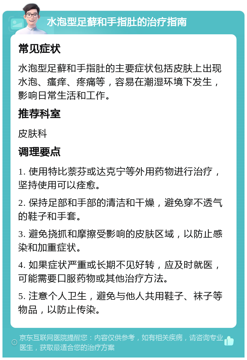 水泡型足藓和手指肚的治疗指南 常见症状 水泡型足藓和手指肚的主要症状包括皮肤上出现水泡、瘙痒、疼痛等，容易在潮湿环境下发生，影响日常生活和工作。 推荐科室 皮肤科 调理要点 1. 使用特比萘芬或达克宁等外用药物进行治疗，坚持使用可以痊愈。 2. 保持足部和手部的清洁和干燥，避免穿不透气的鞋子和手套。 3. 避免挠抓和摩擦受影响的皮肤区域，以防止感染和加重症状。 4. 如果症状严重或长期不见好转，应及时就医，可能需要口服药物或其他治疗方法。 5. 注意个人卫生，避免与他人共用鞋子、袜子等物品，以防止传染。