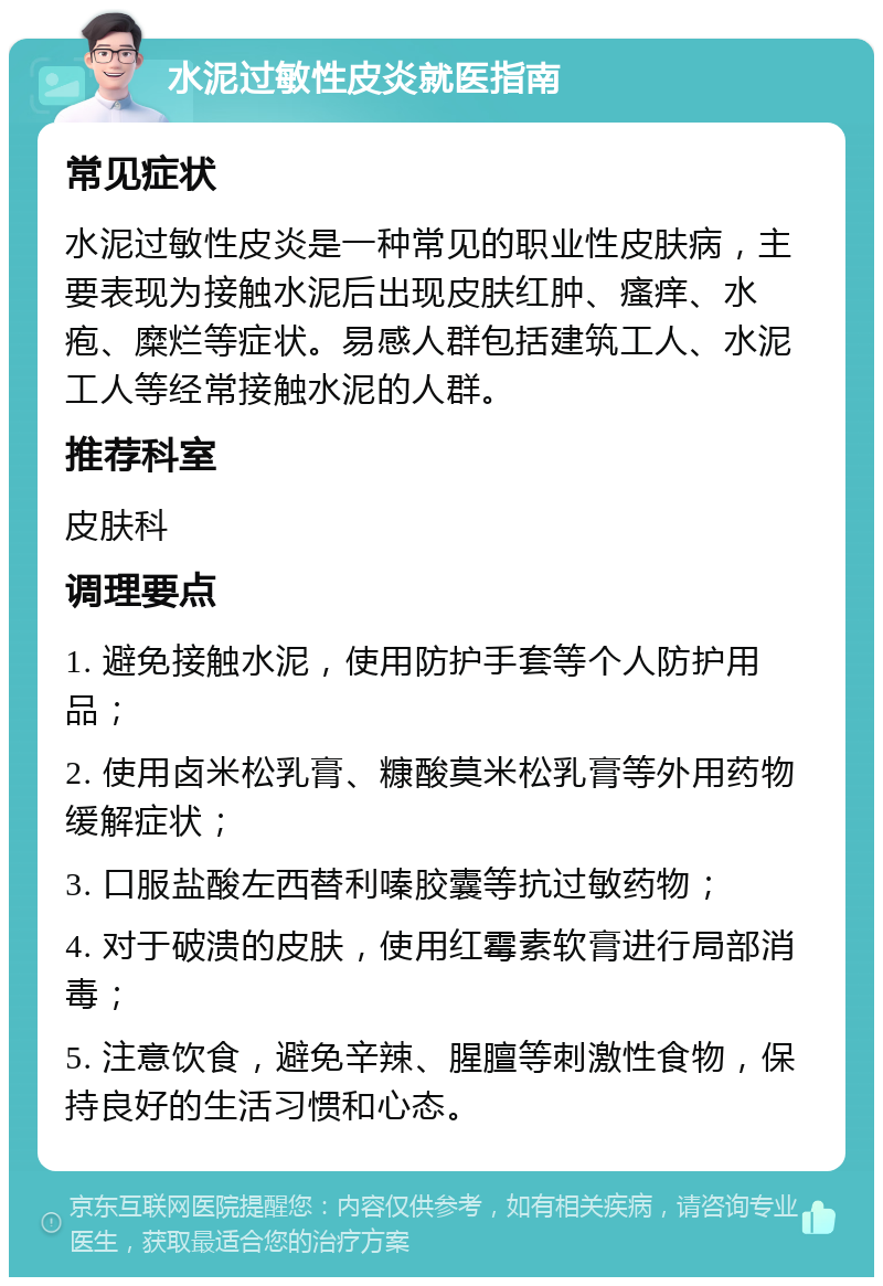 水泥过敏性皮炎就医指南 常见症状 水泥过敏性皮炎是一种常见的职业性皮肤病，主要表现为接触水泥后出现皮肤红肿、瘙痒、水疱、糜烂等症状。易感人群包括建筑工人、水泥工人等经常接触水泥的人群。 推荐科室 皮肤科 调理要点 1. 避免接触水泥，使用防护手套等个人防护用品； 2. 使用卤米松乳膏、糠酸莫米松乳膏等外用药物缓解症状； 3. 口服盐酸左西替利嗪胶囊等抗过敏药物； 4. 对于破溃的皮肤，使用红霉素软膏进行局部消毒； 5. 注意饮食，避免辛辣、腥膻等刺激性食物，保持良好的生活习惯和心态。