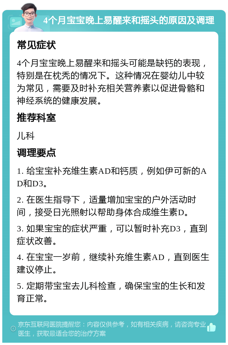 4个月宝宝晚上易醒来和摇头的原因及调理 常见症状 4个月宝宝晚上易醒来和摇头可能是缺钙的表现，特别是在枕秃的情况下。这种情况在婴幼儿中较为常见，需要及时补充相关营养素以促进骨骼和神经系统的健康发展。 推荐科室 儿科 调理要点 1. 给宝宝补充维生素AD和钙质，例如伊可新的AD和D3。 2. 在医生指导下，适量增加宝宝的户外活动时间，接受日光照射以帮助身体合成维生素D。 3. 如果宝宝的症状严重，可以暂时补充D3，直到症状改善。 4. 在宝宝一岁前，继续补充维生素AD，直到医生建议停止。 5. 定期带宝宝去儿科检查，确保宝宝的生长和发育正常。