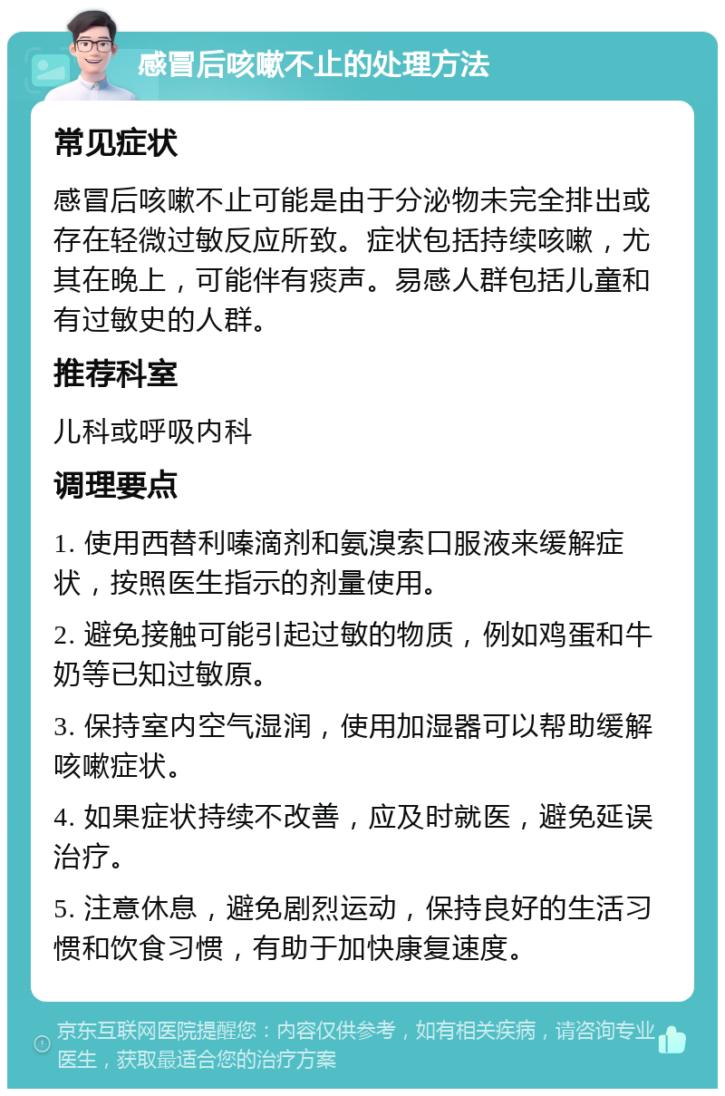 感冒后咳嗽不止的处理方法 常见症状 感冒后咳嗽不止可能是由于分泌物未完全排出或存在轻微过敏反应所致。症状包括持续咳嗽，尤其在晚上，可能伴有痰声。易感人群包括儿童和有过敏史的人群。 推荐科室 儿科或呼吸内科 调理要点 1. 使用西替利嗪滴剂和氨溴索口服液来缓解症状，按照医生指示的剂量使用。 2. 避免接触可能引起过敏的物质，例如鸡蛋和牛奶等已知过敏原。 3. 保持室内空气湿润，使用加湿器可以帮助缓解咳嗽症状。 4. 如果症状持续不改善，应及时就医，避免延误治疗。 5. 注意休息，避免剧烈运动，保持良好的生活习惯和饮食习惯，有助于加快康复速度。