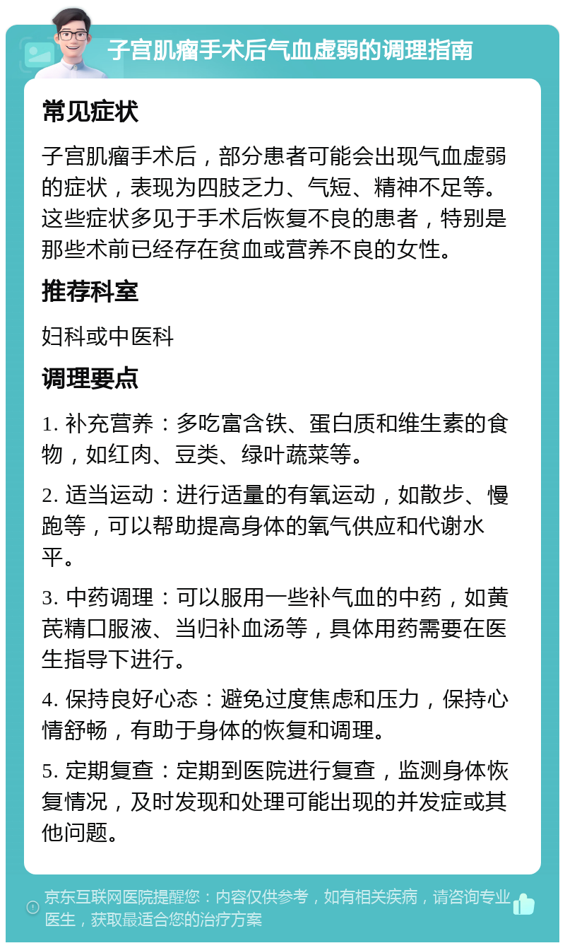 子宫肌瘤手术后气血虚弱的调理指南 常见症状 子宫肌瘤手术后，部分患者可能会出现气血虚弱的症状，表现为四肢乏力、气短、精神不足等。这些症状多见于手术后恢复不良的患者，特别是那些术前已经存在贫血或营养不良的女性。 推荐科室 妇科或中医科 调理要点 1. 补充营养：多吃富含铁、蛋白质和维生素的食物，如红肉、豆类、绿叶蔬菜等。 2. 适当运动：进行适量的有氧运动，如散步、慢跑等，可以帮助提高身体的氧气供应和代谢水平。 3. 中药调理：可以服用一些补气血的中药，如黄芪精口服液、当归补血汤等，具体用药需要在医生指导下进行。 4. 保持良好心态：避免过度焦虑和压力，保持心情舒畅，有助于身体的恢复和调理。 5. 定期复查：定期到医院进行复查，监测身体恢复情况，及时发现和处理可能出现的并发症或其他问题。