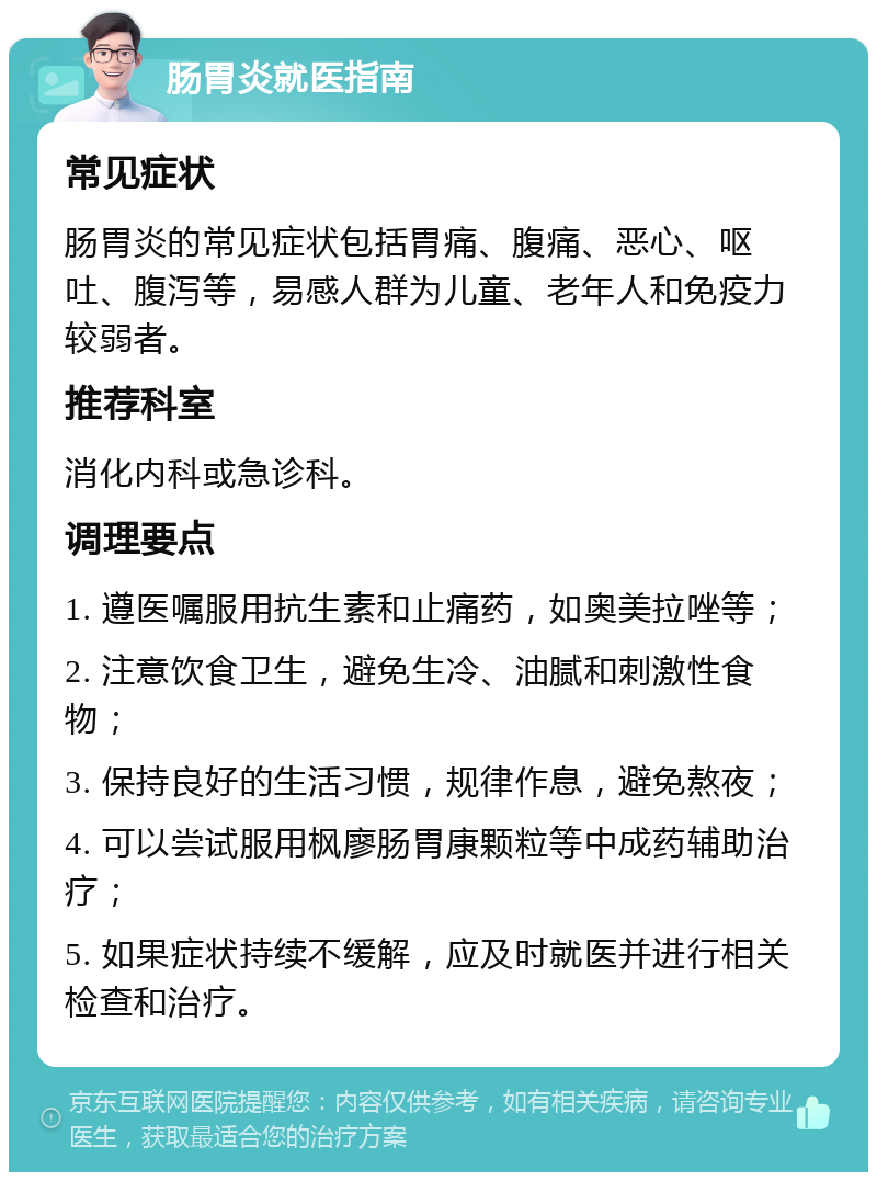 肠胃炎就医指南 常见症状 肠胃炎的常见症状包括胃痛、腹痛、恶心、呕吐、腹泻等，易感人群为儿童、老年人和免疫力较弱者。 推荐科室 消化内科或急诊科。 调理要点 1. 遵医嘱服用抗生素和止痛药，如奥美拉唑等； 2. 注意饮食卫生，避免生冷、油腻和刺激性食物； 3. 保持良好的生活习惯，规律作息，避免熬夜； 4. 可以尝试服用枫廖肠胃康颗粒等中成药辅助治疗； 5. 如果症状持续不缓解，应及时就医并进行相关检查和治疗。