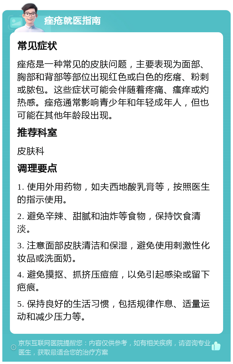 痤疮就医指南 常见症状 痤疮是一种常见的皮肤问题，主要表现为面部、胸部和背部等部位出现红色或白色的疙瘩、粉刺或脓包。这些症状可能会伴随着疼痛、瘙痒或灼热感。痤疮通常影响青少年和年轻成年人，但也可能在其他年龄段出现。 推荐科室 皮肤科 调理要点 1. 使用外用药物，如夫西地酸乳膏等，按照医生的指示使用。 2. 避免辛辣、甜腻和油炸等食物，保持饮食清淡。 3. 注意面部皮肤清洁和保湿，避免使用刺激性化妆品或洗面奶。 4. 避免摸抠、抓挤压痘痘，以免引起感染或留下疤痕。 5. 保持良好的生活习惯，包括规律作息、适量运动和减少压力等。