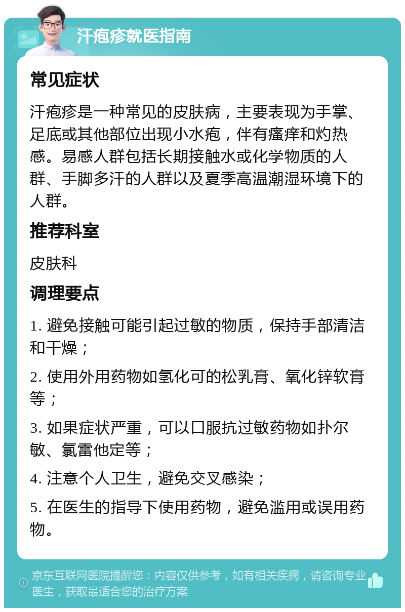 汗疱疹就医指南 常见症状 汗疱疹是一种常见的皮肤病，主要表现为手掌、足底或其他部位出现小水疱，伴有瘙痒和灼热感。易感人群包括长期接触水或化学物质的人群、手脚多汗的人群以及夏季高温潮湿环境下的人群。 推荐科室 皮肤科 调理要点 1. 避免接触可能引起过敏的物质，保持手部清洁和干燥； 2. 使用外用药物如氢化可的松乳膏、氧化锌软膏等； 3. 如果症状严重，可以口服抗过敏药物如扑尔敏、氯雷他定等； 4. 注意个人卫生，避免交叉感染； 5. 在医生的指导下使用药物，避免滥用或误用药物。