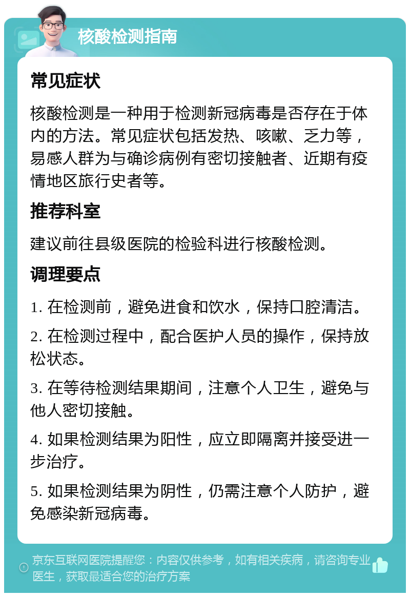 核酸检测指南 常见症状 核酸检测是一种用于检测新冠病毒是否存在于体内的方法。常见症状包括发热、咳嗽、乏力等，易感人群为与确诊病例有密切接触者、近期有疫情地区旅行史者等。 推荐科室 建议前往县级医院的检验科进行核酸检测。 调理要点 1. 在检测前，避免进食和饮水，保持口腔清洁。 2. 在检测过程中，配合医护人员的操作，保持放松状态。 3. 在等待检测结果期间，注意个人卫生，避免与他人密切接触。 4. 如果检测结果为阳性，应立即隔离并接受进一步治疗。 5. 如果检测结果为阴性，仍需注意个人防护，避免感染新冠病毒。