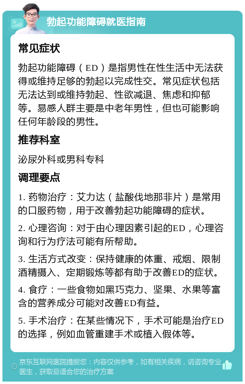 勃起功能障碍就医指南 常见症状 勃起功能障碍（ED）是指男性在性生活中无法获得或维持足够的勃起以完成性交。常见症状包括无法达到或维持勃起、性欲减退、焦虑和抑郁等。易感人群主要是中老年男性，但也可能影响任何年龄段的男性。 推荐科室 泌尿外科或男科专科 调理要点 1. 药物治疗：艾力达（盐酸伐地那非片）是常用的口服药物，用于改善勃起功能障碍的症状。 2. 心理咨询：对于由心理因素引起的ED，心理咨询和行为疗法可能有所帮助。 3. 生活方式改变：保持健康的体重、戒烟、限制酒精摄入、定期锻炼等都有助于改善ED的症状。 4. 食疗：一些食物如黑巧克力、坚果、水果等富含的营养成分可能对改善ED有益。 5. 手术治疗：在某些情况下，手术可能是治疗ED的选择，例如血管重建手术或植入假体等。