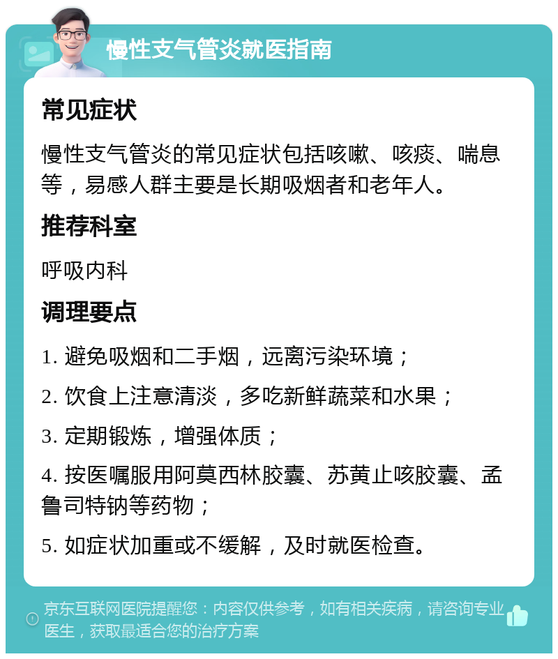 慢性支气管炎就医指南 常见症状 慢性支气管炎的常见症状包括咳嗽、咳痰、喘息等，易感人群主要是长期吸烟者和老年人。 推荐科室 呼吸内科 调理要点 1. 避免吸烟和二手烟，远离污染环境； 2. 饮食上注意清淡，多吃新鲜蔬菜和水果； 3. 定期锻炼，增强体质； 4. 按医嘱服用阿莫西林胶囊、苏黄止咳胶囊、孟鲁司特钠等药物； 5. 如症状加重或不缓解，及时就医检查。