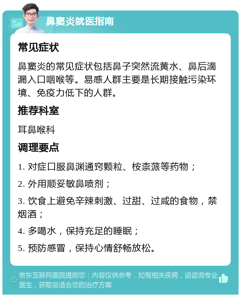 鼻窦炎就医指南 常见症状 鼻窦炎的常见症状包括鼻子突然流黄水、鼻后滴漏入口咽喉等。易感人群主要是长期接触污染环境、免疫力低下的人群。 推荐科室 耳鼻喉科 调理要点 1. 对症口服鼻渊通窍颗粒、桉柰蒎等药物； 2. 外用顺妥敏鼻喷剂； 3. 饮食上避免辛辣刺激、过甜、过咸的食物，禁烟酒； 4. 多喝水，保持充足的睡眠； 5. 预防感冒，保持心情舒畅放松。