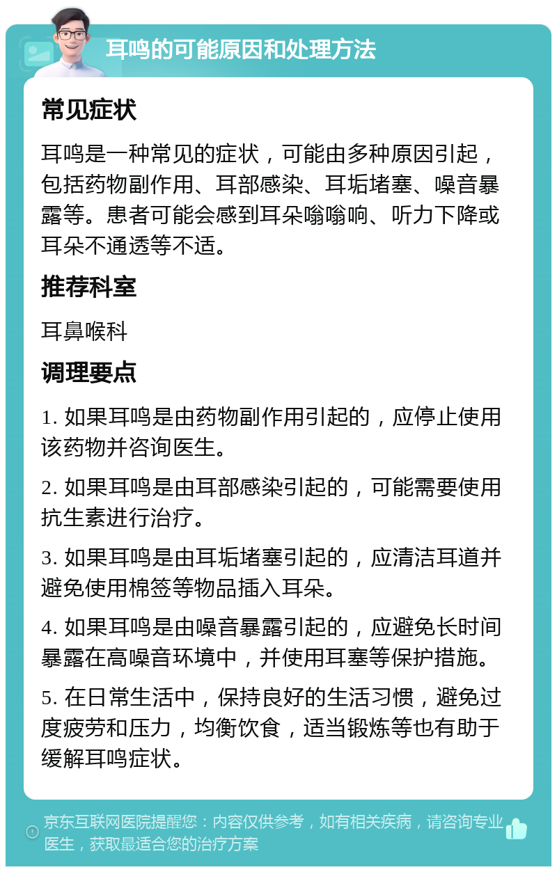 耳鸣的可能原因和处理方法 常见症状 耳鸣是一种常见的症状，可能由多种原因引起，包括药物副作用、耳部感染、耳垢堵塞、噪音暴露等。患者可能会感到耳朵嗡嗡响、听力下降或耳朵不通透等不适。 推荐科室 耳鼻喉科 调理要点 1. 如果耳鸣是由药物副作用引起的，应停止使用该药物并咨询医生。 2. 如果耳鸣是由耳部感染引起的，可能需要使用抗生素进行治疗。 3. 如果耳鸣是由耳垢堵塞引起的，应清洁耳道并避免使用棉签等物品插入耳朵。 4. 如果耳鸣是由噪音暴露引起的，应避免长时间暴露在高噪音环境中，并使用耳塞等保护措施。 5. 在日常生活中，保持良好的生活习惯，避免过度疲劳和压力，均衡饮食，适当锻炼等也有助于缓解耳鸣症状。