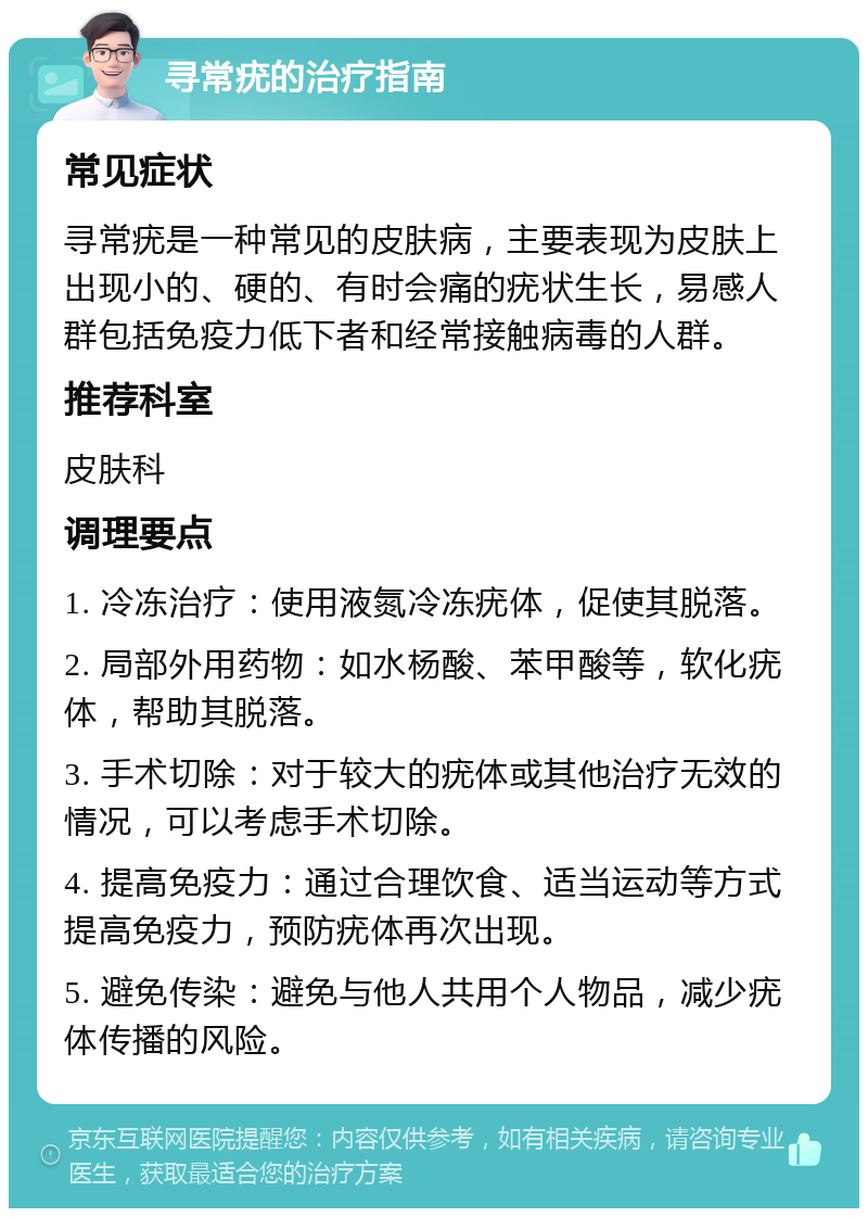 寻常疣的治疗指南 常见症状 寻常疣是一种常见的皮肤病，主要表现为皮肤上出现小的、硬的、有时会痛的疣状生长，易感人群包括免疫力低下者和经常接触病毒的人群。 推荐科室 皮肤科 调理要点 1. 冷冻治疗：使用液氮冷冻疣体，促使其脱落。 2. 局部外用药物：如水杨酸、苯甲酸等，软化疣体，帮助其脱落。 3. 手术切除：对于较大的疣体或其他治疗无效的情况，可以考虑手术切除。 4. 提高免疫力：通过合理饮食、适当运动等方式提高免疫力，预防疣体再次出现。 5. 避免传染：避免与他人共用个人物品，减少疣体传播的风险。