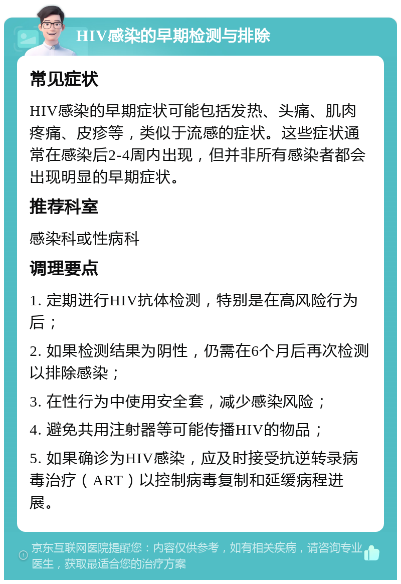 HIV感染的早期检测与排除 常见症状 HIV感染的早期症状可能包括发热、头痛、肌肉疼痛、皮疹等，类似于流感的症状。这些症状通常在感染后2-4周内出现，但并非所有感染者都会出现明显的早期症状。 推荐科室 感染科或性病科 调理要点 1. 定期进行HIV抗体检测，特别是在高风险行为后； 2. 如果检测结果为阴性，仍需在6个月后再次检测以排除感染； 3. 在性行为中使用安全套，减少感染风险； 4. 避免共用注射器等可能传播HIV的物品； 5. 如果确诊为HIV感染，应及时接受抗逆转录病毒治疗（ART）以控制病毒复制和延缓病程进展。