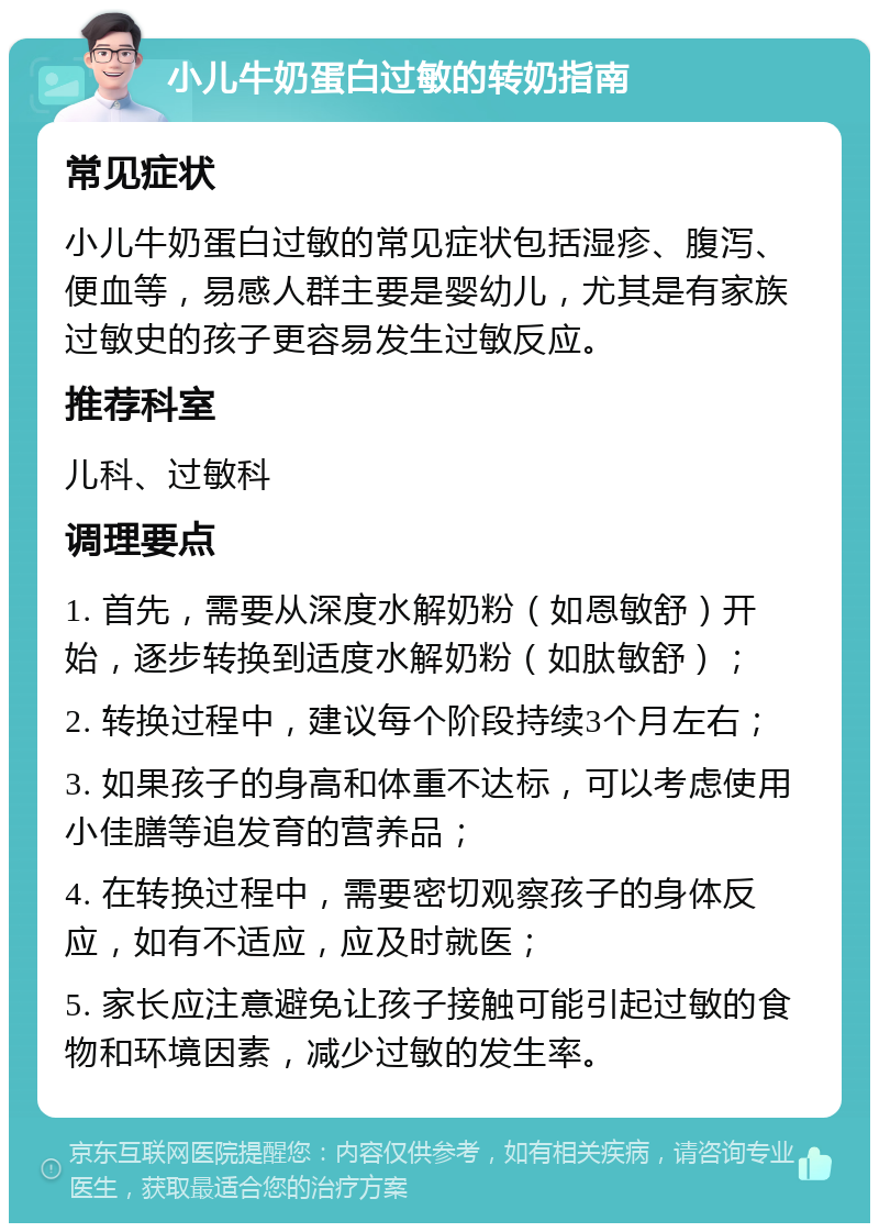 小儿牛奶蛋白过敏的转奶指南 常见症状 小儿牛奶蛋白过敏的常见症状包括湿疹、腹泻、便血等，易感人群主要是婴幼儿，尤其是有家族过敏史的孩子更容易发生过敏反应。 推荐科室 儿科、过敏科 调理要点 1. 首先，需要从深度水解奶粉（如恩敏舒）开始，逐步转换到适度水解奶粉（如肽敏舒）； 2. 转换过程中，建议每个阶段持续3个月左右； 3. 如果孩子的身高和体重不达标，可以考虑使用小佳膳等追发育的营养品； 4. 在转换过程中，需要密切观察孩子的身体反应，如有不适应，应及时就医； 5. 家长应注意避免让孩子接触可能引起过敏的食物和环境因素，减少过敏的发生率。