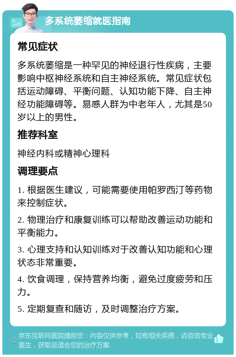 多系统萎缩就医指南 常见症状 多系统萎缩是一种罕见的神经退行性疾病，主要影响中枢神经系统和自主神经系统。常见症状包括运动障碍、平衡问题、认知功能下降、自主神经功能障碍等。易感人群为中老年人，尤其是50岁以上的男性。 推荐科室 神经内科或精神心理科 调理要点 1. 根据医生建议，可能需要使用帕罗西汀等药物来控制症状。 2. 物理治疗和康复训练可以帮助改善运动功能和平衡能力。 3. 心理支持和认知训练对于改善认知功能和心理状态非常重要。 4. 饮食调理，保持营养均衡，避免过度疲劳和压力。 5. 定期复查和随访，及时调整治疗方案。