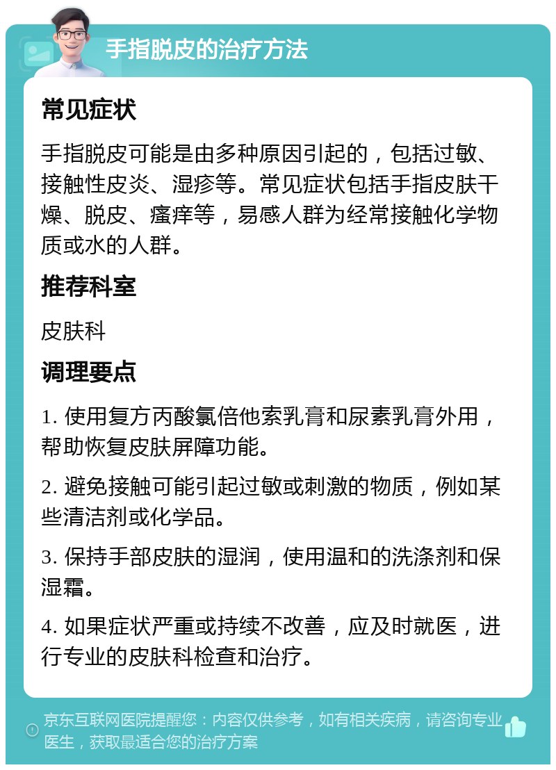 手指脱皮的治疗方法 常见症状 手指脱皮可能是由多种原因引起的，包括过敏、接触性皮炎、湿疹等。常见症状包括手指皮肤干燥、脱皮、瘙痒等，易感人群为经常接触化学物质或水的人群。 推荐科室 皮肤科 调理要点 1. 使用复方丙酸氯倍他索乳膏和尿素乳膏外用，帮助恢复皮肤屏障功能。 2. 避免接触可能引起过敏或刺激的物质，例如某些清洁剂或化学品。 3. 保持手部皮肤的湿润，使用温和的洗涤剂和保湿霜。 4. 如果症状严重或持续不改善，应及时就医，进行专业的皮肤科检查和治疗。