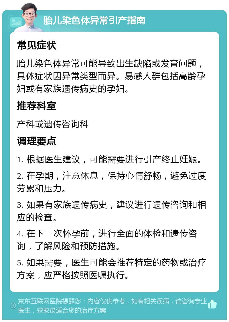 胎儿染色体异常引产指南 常见症状 胎儿染色体异常可能导致出生缺陷或发育问题，具体症状因异常类型而异。易感人群包括高龄孕妇或有家族遗传病史的孕妇。 推荐科室 产科或遗传咨询科 调理要点 1. 根据医生建议，可能需要进行引产终止妊娠。 2. 在孕期，注意休息，保持心情舒畅，避免过度劳累和压力。 3. 如果有家族遗传病史，建议进行遗传咨询和相应的检查。 4. 在下一次怀孕前，进行全面的体检和遗传咨询，了解风险和预防措施。 5. 如果需要，医生可能会推荐特定的药物或治疗方案，应严格按照医嘱执行。