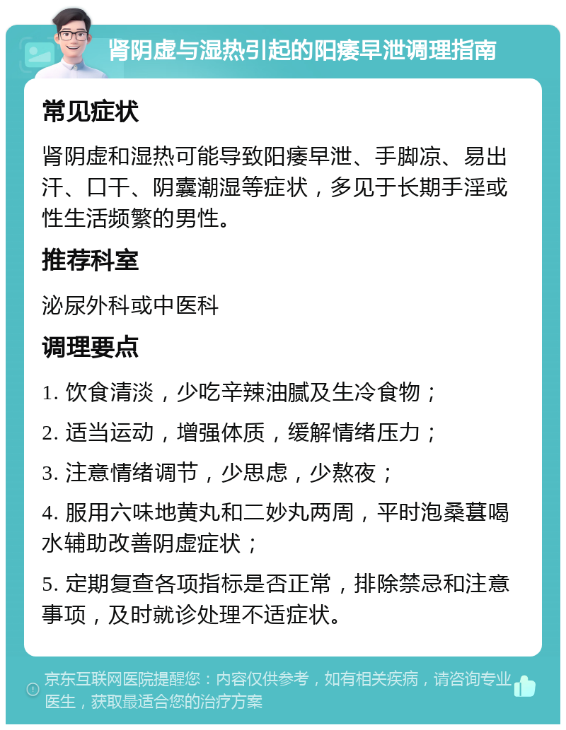 肾阴虚与湿热引起的阳痿早泄调理指南 常见症状 肾阴虚和湿热可能导致阳痿早泄、手脚凉、易出汗、口干、阴囊潮湿等症状，多见于长期手淫或性生活频繁的男性。 推荐科室 泌尿外科或中医科 调理要点 1. 饮食清淡，少吃辛辣油腻及生冷食物； 2. 适当运动，增强体质，缓解情绪压力； 3. 注意情绪调节，少思虑，少熬夜； 4. 服用六味地黄丸和二妙丸两周，平时泡桑葚喝水辅助改善阴虚症状； 5. 定期复查各项指标是否正常，排除禁忌和注意事项，及时就诊处理不适症状。