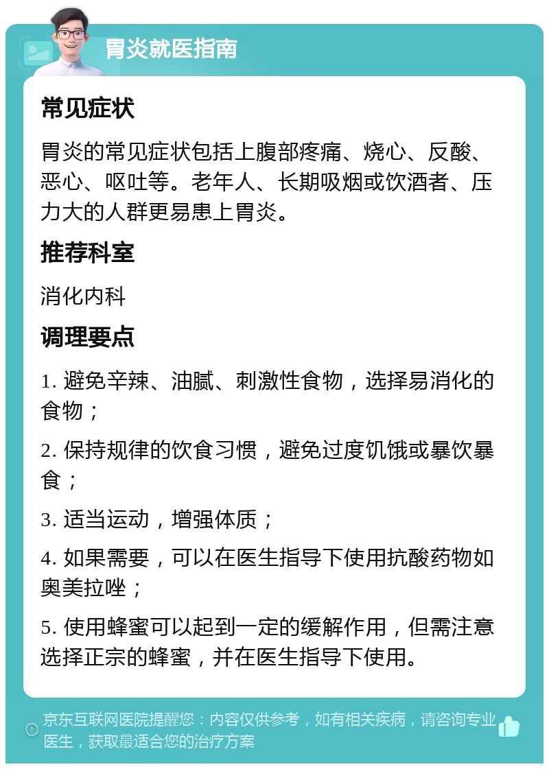 胃炎就医指南 常见症状 胃炎的常见症状包括上腹部疼痛、烧心、反酸、恶心、呕吐等。老年人、长期吸烟或饮酒者、压力大的人群更易患上胃炎。 推荐科室 消化内科 调理要点 1. 避免辛辣、油腻、刺激性食物，选择易消化的食物； 2. 保持规律的饮食习惯，避免过度饥饿或暴饮暴食； 3. 适当运动，增强体质； 4. 如果需要，可以在医生指导下使用抗酸药物如奥美拉唑； 5. 使用蜂蜜可以起到一定的缓解作用，但需注意选择正宗的蜂蜜，并在医生指导下使用。