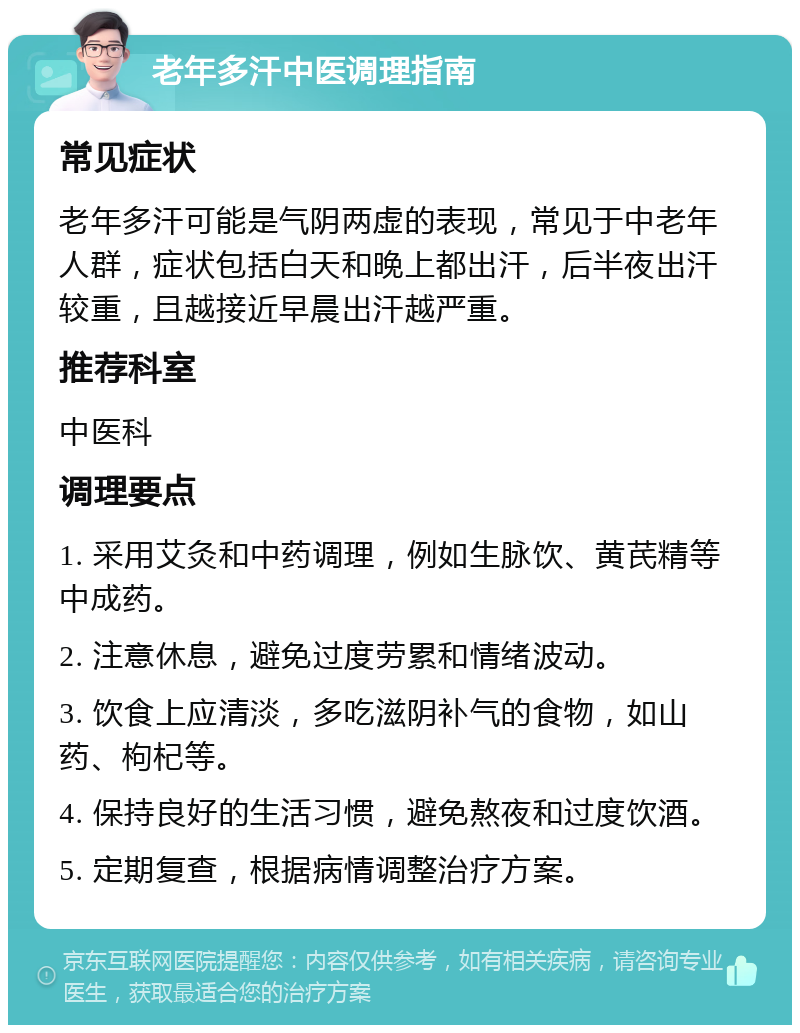 老年多汗中医调理指南 常见症状 老年多汗可能是气阴两虚的表现，常见于中老年人群，症状包括白天和晚上都出汗，后半夜出汗较重，且越接近早晨出汗越严重。 推荐科室 中医科 调理要点 1. 采用艾灸和中药调理，例如生脉饮、黄芪精等中成药。 2. 注意休息，避免过度劳累和情绪波动。 3. 饮食上应清淡，多吃滋阴补气的食物，如山药、枸杞等。 4. 保持良好的生活习惯，避免熬夜和过度饮酒。 5. 定期复查，根据病情调整治疗方案。