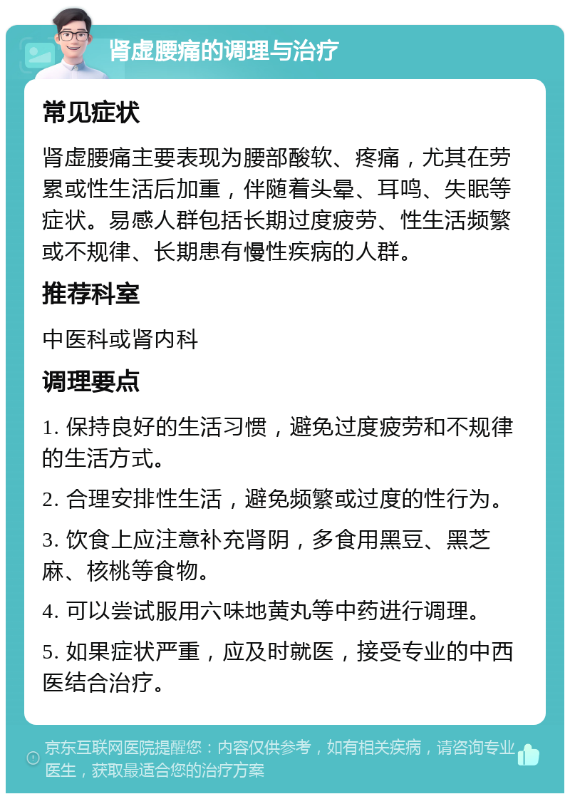 肾虚腰痛的调理与治疗 常见症状 肾虚腰痛主要表现为腰部酸软、疼痛，尤其在劳累或性生活后加重，伴随着头晕、耳鸣、失眠等症状。易感人群包括长期过度疲劳、性生活频繁或不规律、长期患有慢性疾病的人群。 推荐科室 中医科或肾内科 调理要点 1. 保持良好的生活习惯，避免过度疲劳和不规律的生活方式。 2. 合理安排性生活，避免频繁或过度的性行为。 3. 饮食上应注意补充肾阴，多食用黑豆、黑芝麻、核桃等食物。 4. 可以尝试服用六味地黄丸等中药进行调理。 5. 如果症状严重，应及时就医，接受专业的中西医结合治疗。