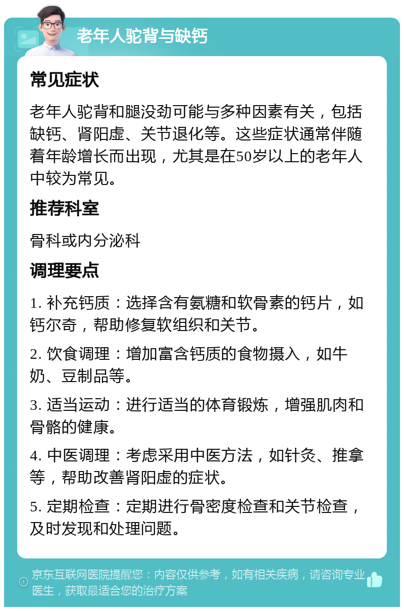 老年人驼背与缺钙 常见症状 老年人驼背和腿没劲可能与多种因素有关，包括缺钙、肾阳虚、关节退化等。这些症状通常伴随着年龄增长而出现，尤其是在50岁以上的老年人中较为常见。 推荐科室 骨科或内分泌科 调理要点 1. 补充钙质：选择含有氨糖和软骨素的钙片，如钙尔奇，帮助修复软组织和关节。 2. 饮食调理：增加富含钙质的食物摄入，如牛奶、豆制品等。 3. 适当运动：进行适当的体育锻炼，增强肌肉和骨骼的健康。 4. 中医调理：考虑采用中医方法，如针灸、推拿等，帮助改善肾阳虚的症状。 5. 定期检查：定期进行骨密度检查和关节检查，及时发现和处理问题。