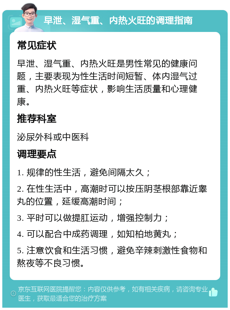 早泄、湿气重、内热火旺的调理指南 常见症状 早泄、湿气重、内热火旺是男性常见的健康问题，主要表现为性生活时间短暂、体内湿气过重、内热火旺等症状，影响生活质量和心理健康。 推荐科室 泌尿外科或中医科 调理要点 1. 规律的性生活，避免间隔太久； 2. 在性生活中，高潮时可以按压阴茎根部靠近睾丸的位置，延缓高潮时间； 3. 平时可以做提肛运动，增强控制力； 4. 可以配合中成药调理，如知柏地黄丸； 5. 注意饮食和生活习惯，避免辛辣刺激性食物和熬夜等不良习惯。