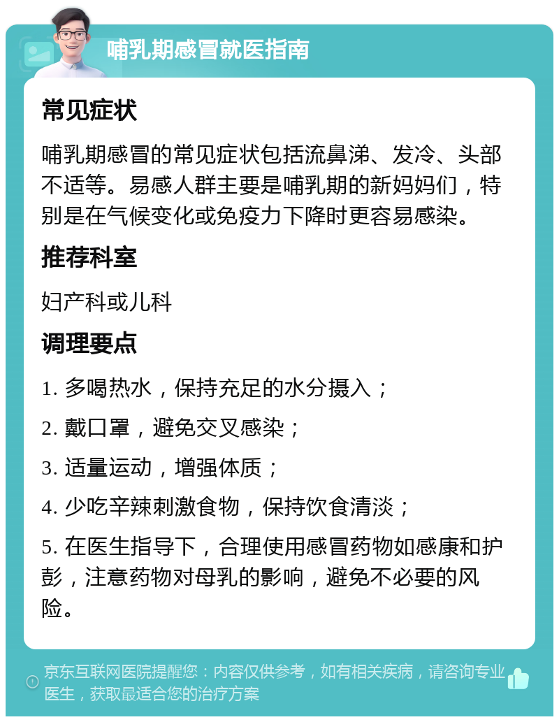 哺乳期感冒就医指南 常见症状 哺乳期感冒的常见症状包括流鼻涕、发冷、头部不适等。易感人群主要是哺乳期的新妈妈们，特别是在气候变化或免疫力下降时更容易感染。 推荐科室 妇产科或儿科 调理要点 1. 多喝热水，保持充足的水分摄入； 2. 戴口罩，避免交叉感染； 3. 适量运动，增强体质； 4. 少吃辛辣刺激食物，保持饮食清淡； 5. 在医生指导下，合理使用感冒药物如感康和护彭，注意药物对母乳的影响，避免不必要的风险。