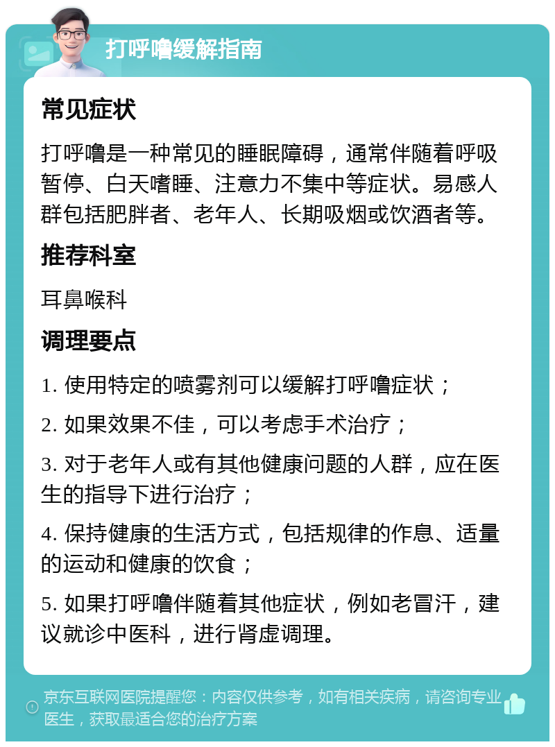 打呼噜缓解指南 常见症状 打呼噜是一种常见的睡眠障碍，通常伴随着呼吸暂停、白天嗜睡、注意力不集中等症状。易感人群包括肥胖者、老年人、长期吸烟或饮酒者等。 推荐科室 耳鼻喉科 调理要点 1. 使用特定的喷雾剂可以缓解打呼噜症状； 2. 如果效果不佳，可以考虑手术治疗； 3. 对于老年人或有其他健康问题的人群，应在医生的指导下进行治疗； 4. 保持健康的生活方式，包括规律的作息、适量的运动和健康的饮食； 5. 如果打呼噜伴随着其他症状，例如老冒汗，建议就诊中医科，进行肾虚调理。