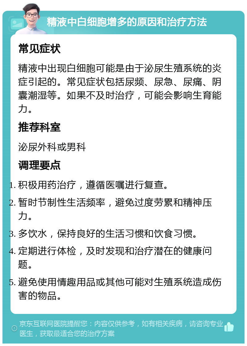 精液中白细胞增多的原因和治疗方法 常见症状 精液中出现白细胞可能是由于泌尿生殖系统的炎症引起的。常见症状包括尿频、尿急、尿痛、阴囊潮湿等。如果不及时治疗，可能会影响生育能力。 推荐科室 泌尿外科或男科 调理要点 积极用药治疗，遵循医嘱进行复查。 暂时节制性生活频率，避免过度劳累和精神压力。 多饮水，保持良好的生活习惯和饮食习惯。 定期进行体检，及时发现和治疗潜在的健康问题。 避免使用情趣用品或其他可能对生殖系统造成伤害的物品。