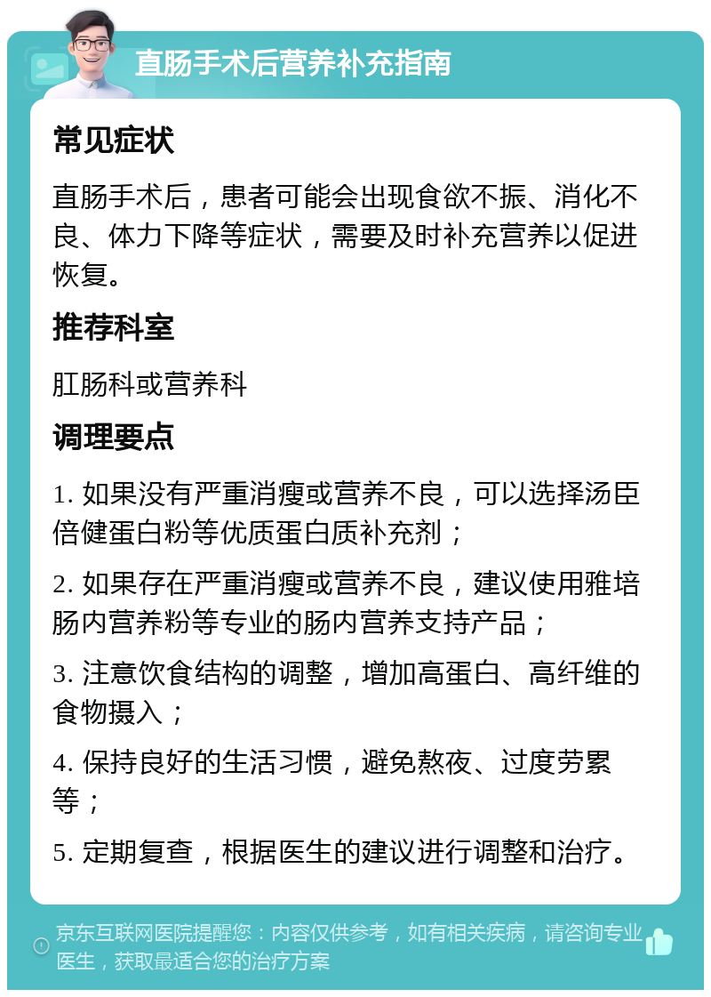 直肠手术后营养补充指南 常见症状 直肠手术后，患者可能会出现食欲不振、消化不良、体力下降等症状，需要及时补充营养以促进恢复。 推荐科室 肛肠科或营养科 调理要点 1. 如果没有严重消瘦或营养不良，可以选择汤臣倍健蛋白粉等优质蛋白质补充剂； 2. 如果存在严重消瘦或营养不良，建议使用雅培肠内营养粉等专业的肠内营养支持产品； 3. 注意饮食结构的调整，增加高蛋白、高纤维的食物摄入； 4. 保持良好的生活习惯，避免熬夜、过度劳累等； 5. 定期复查，根据医生的建议进行调整和治疗。