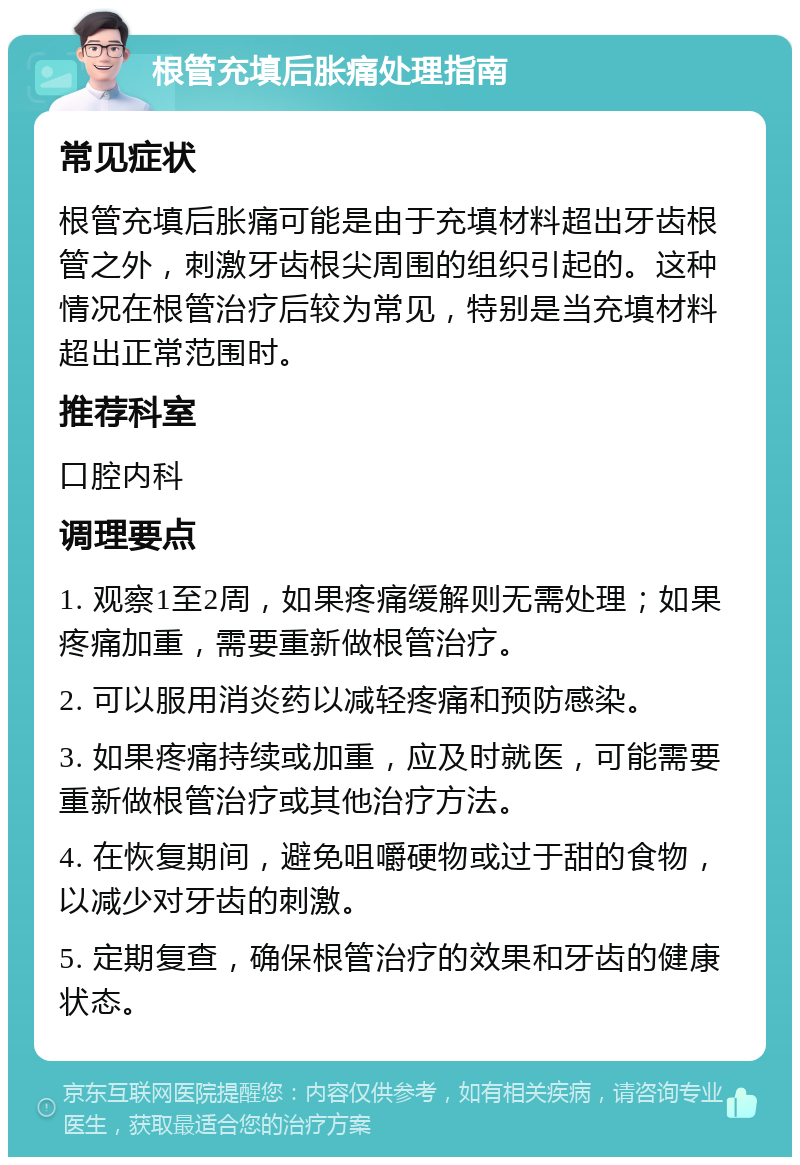 根管充填后胀痛处理指南 常见症状 根管充填后胀痛可能是由于充填材料超出牙齿根管之外，刺激牙齿根尖周围的组织引起的。这种情况在根管治疗后较为常见，特别是当充填材料超出正常范围时。 推荐科室 口腔内科 调理要点 1. 观察1至2周，如果疼痛缓解则无需处理；如果疼痛加重，需要重新做根管治疗。 2. 可以服用消炎药以减轻疼痛和预防感染。 3. 如果疼痛持续或加重，应及时就医，可能需要重新做根管治疗或其他治疗方法。 4. 在恢复期间，避免咀嚼硬物或过于甜的食物，以减少对牙齿的刺激。 5. 定期复查，确保根管治疗的效果和牙齿的健康状态。