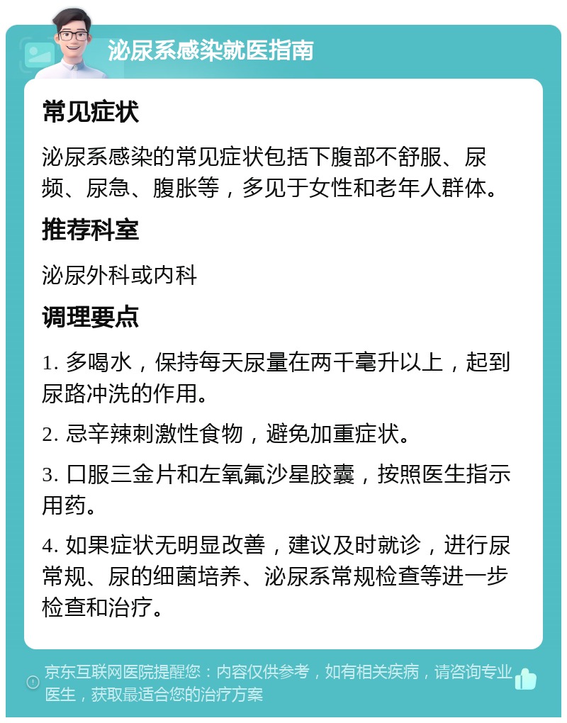 泌尿系感染就医指南 常见症状 泌尿系感染的常见症状包括下腹部不舒服、尿频、尿急、腹胀等，多见于女性和老年人群体。 推荐科室 泌尿外科或内科 调理要点 1. 多喝水，保持每天尿量在两千毫升以上，起到尿路冲洗的作用。 2. 忌辛辣刺激性食物，避免加重症状。 3. 口服三金片和左氧氟沙星胶囊，按照医生指示用药。 4. 如果症状无明显改善，建议及时就诊，进行尿常规、尿的细菌培养、泌尿系常规检查等进一步检查和治疗。