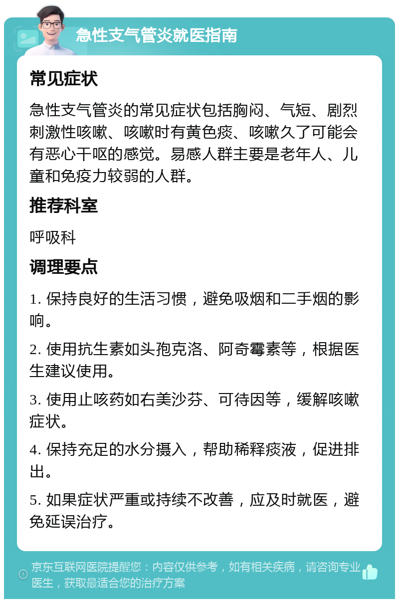 急性支气管炎就医指南 常见症状 急性支气管炎的常见症状包括胸闷、气短、剧烈刺激性咳嗽、咳嗽时有黄色痰、咳嗽久了可能会有恶心干呕的感觉。易感人群主要是老年人、儿童和免疫力较弱的人群。 推荐科室 呼吸科 调理要点 1. 保持良好的生活习惯，避免吸烟和二手烟的影响。 2. 使用抗生素如头孢克洛、阿奇霉素等，根据医生建议使用。 3. 使用止咳药如右美沙芬、可待因等，缓解咳嗽症状。 4. 保持充足的水分摄入，帮助稀释痰液，促进排出。 5. 如果症状严重或持续不改善，应及时就医，避免延误治疗。