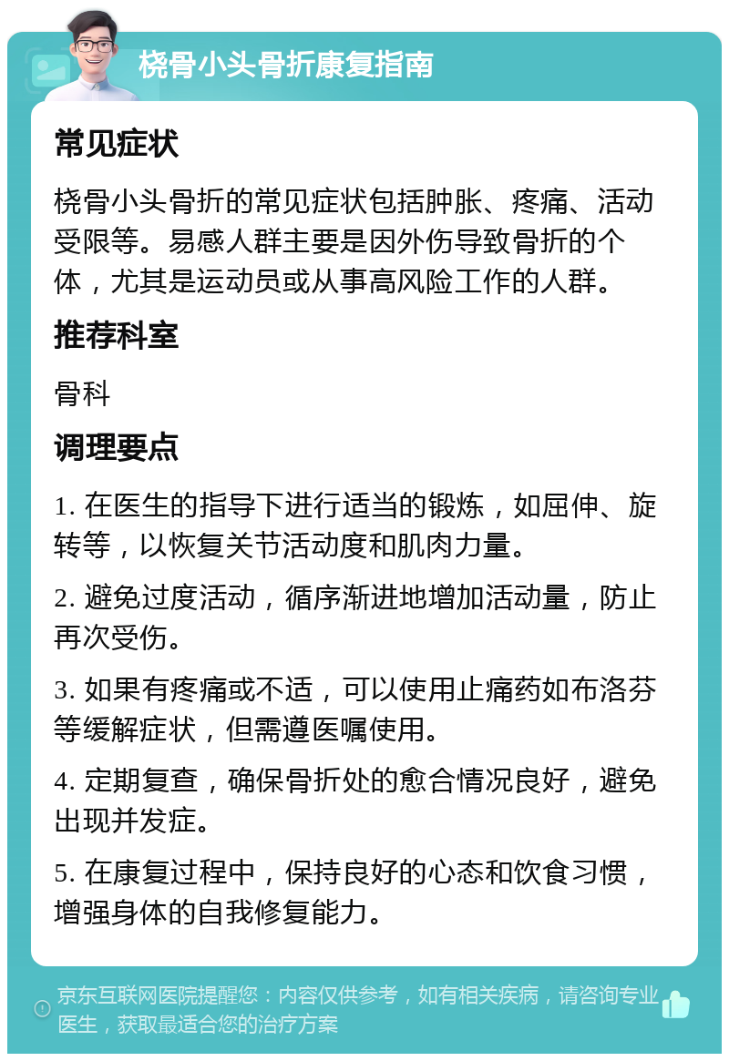 桡骨小头骨折康复指南 常见症状 桡骨小头骨折的常见症状包括肿胀、疼痛、活动受限等。易感人群主要是因外伤导致骨折的个体，尤其是运动员或从事高风险工作的人群。 推荐科室 骨科 调理要点 1. 在医生的指导下进行适当的锻炼，如屈伸、旋转等，以恢复关节活动度和肌肉力量。 2. 避免过度活动，循序渐进地增加活动量，防止再次受伤。 3. 如果有疼痛或不适，可以使用止痛药如布洛芬等缓解症状，但需遵医嘱使用。 4. 定期复查，确保骨折处的愈合情况良好，避免出现并发症。 5. 在康复过程中，保持良好的心态和饮食习惯，增强身体的自我修复能力。