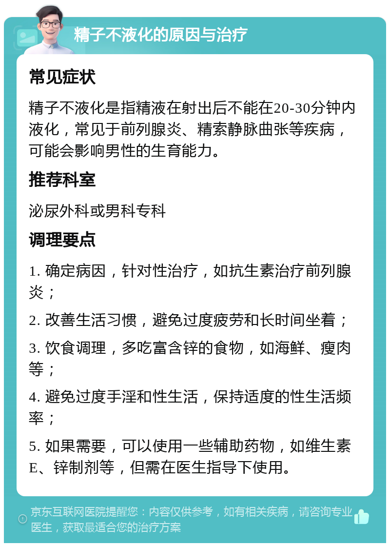 精子不液化的原因与治疗 常见症状 精子不液化是指精液在射出后不能在20-30分钟内液化，常见于前列腺炎、精索静脉曲张等疾病，可能会影响男性的生育能力。 推荐科室 泌尿外科或男科专科 调理要点 1. 确定病因，针对性治疗，如抗生素治疗前列腺炎； 2. 改善生活习惯，避免过度疲劳和长时间坐着； 3. 饮食调理，多吃富含锌的食物，如海鲜、瘦肉等； 4. 避免过度手淫和性生活，保持适度的性生活频率； 5. 如果需要，可以使用一些辅助药物，如维生素E、锌制剂等，但需在医生指导下使用。