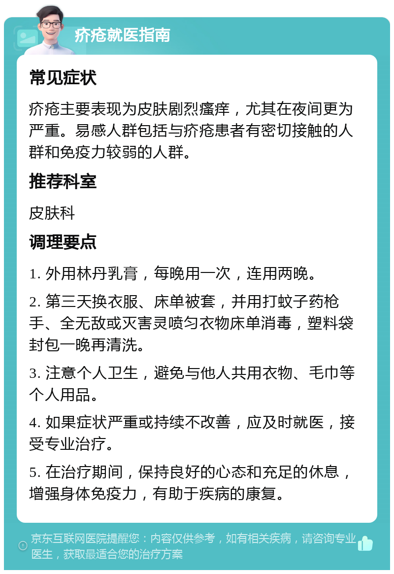 疥疮就医指南 常见症状 疥疮主要表现为皮肤剧烈瘙痒，尤其在夜间更为严重。易感人群包括与疥疮患者有密切接触的人群和免疫力较弱的人群。 推荐科室 皮肤科 调理要点 1. 外用林丹乳膏，每晚用一次，连用两晚。 2. 第三天换衣服、床单被套，并用打蚊子药枪手、全无敌或灭害灵喷匀衣物床单消毒，塑料袋封包一晚再清洗。 3. 注意个人卫生，避免与他人共用衣物、毛巾等个人用品。 4. 如果症状严重或持续不改善，应及时就医，接受专业治疗。 5. 在治疗期间，保持良好的心态和充足的休息，增强身体免疫力，有助于疾病的康复。