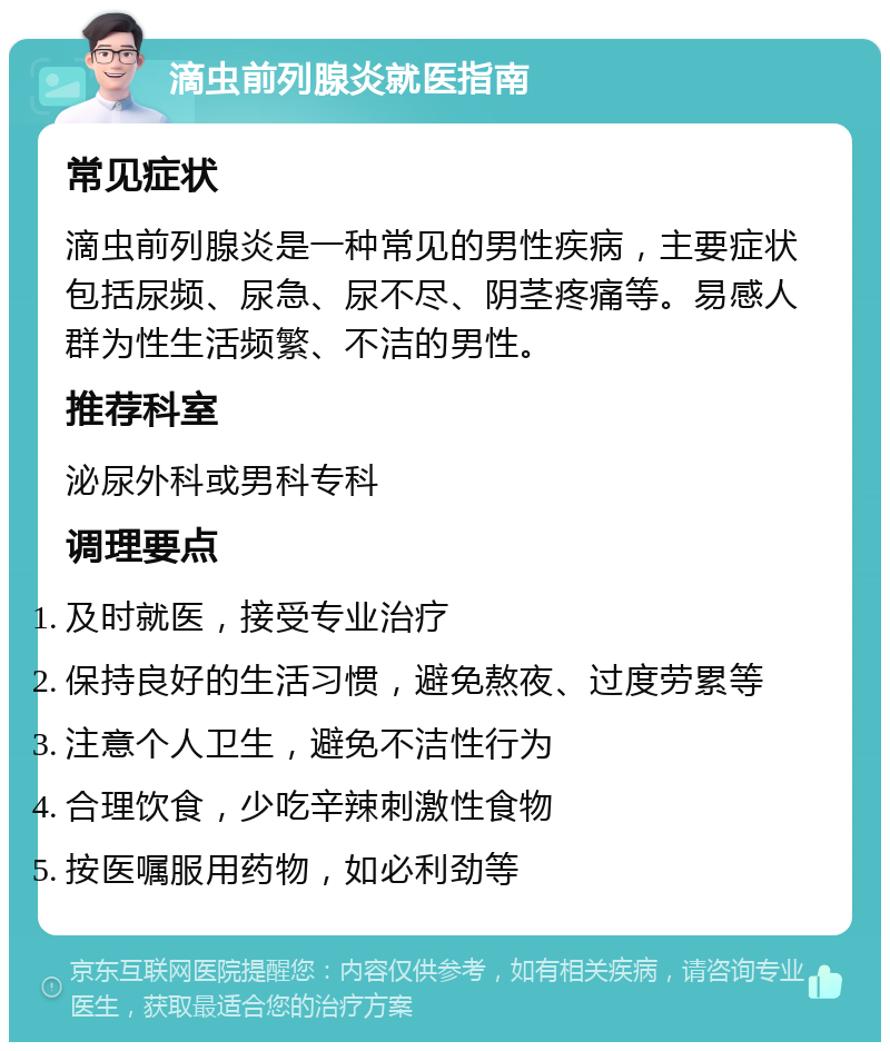 滴虫前列腺炎就医指南 常见症状 滴虫前列腺炎是一种常见的男性疾病，主要症状包括尿频、尿急、尿不尽、阴茎疼痛等。易感人群为性生活频繁、不洁的男性。 推荐科室 泌尿外科或男科专科 调理要点 及时就医，接受专业治疗 保持良好的生活习惯，避免熬夜、过度劳累等 注意个人卫生，避免不洁性行为 合理饮食，少吃辛辣刺激性食物 按医嘱服用药物，如必利劲等