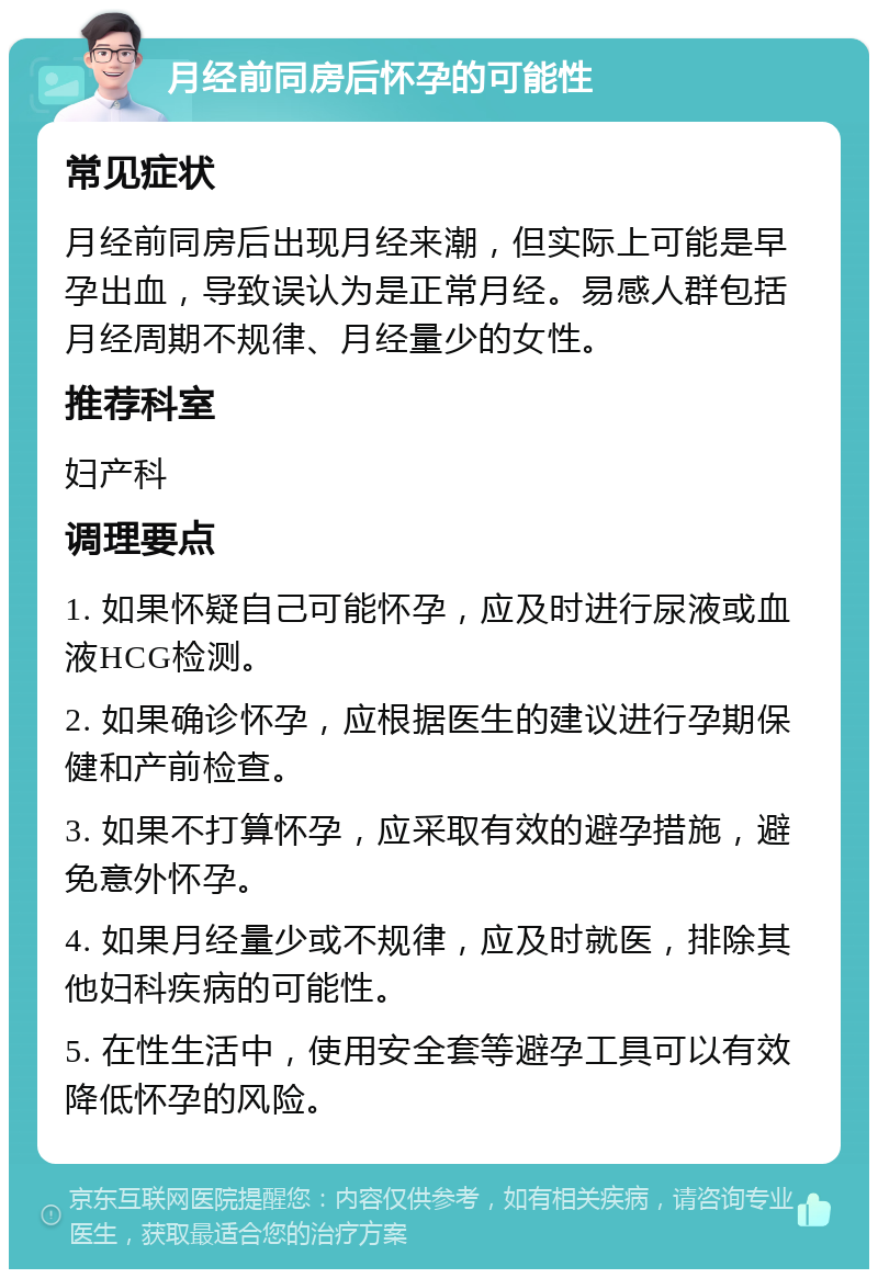 月经前同房后怀孕的可能性 常见症状 月经前同房后出现月经来潮，但实际上可能是早孕出血，导致误认为是正常月经。易感人群包括月经周期不规律、月经量少的女性。 推荐科室 妇产科 调理要点 1. 如果怀疑自己可能怀孕，应及时进行尿液或血液HCG检测。 2. 如果确诊怀孕，应根据医生的建议进行孕期保健和产前检查。 3. 如果不打算怀孕，应采取有效的避孕措施，避免意外怀孕。 4. 如果月经量少或不规律，应及时就医，排除其他妇科疾病的可能性。 5. 在性生活中，使用安全套等避孕工具可以有效降低怀孕的风险。