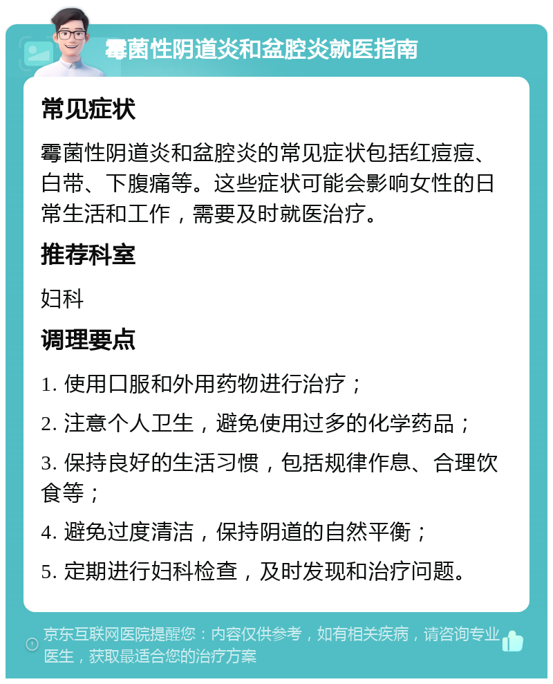 霉菌性阴道炎和盆腔炎就医指南 常见症状 霉菌性阴道炎和盆腔炎的常见症状包括红痘痘、白带、下腹痛等。这些症状可能会影响女性的日常生活和工作，需要及时就医治疗。 推荐科室 妇科 调理要点 1. 使用口服和外用药物进行治疗； 2. 注意个人卫生，避免使用过多的化学药品； 3. 保持良好的生活习惯，包括规律作息、合理饮食等； 4. 避免过度清洁，保持阴道的自然平衡； 5. 定期进行妇科检查，及时发现和治疗问题。