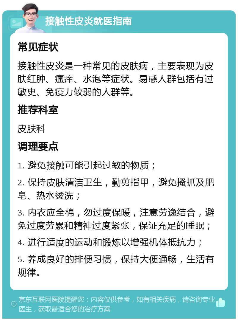 接触性皮炎就医指南 常见症状 接触性皮炎是一种常见的皮肤病，主要表现为皮肤红肿、瘙痒、水泡等症状。易感人群包括有过敏史、免疫力较弱的人群等。 推荐科室 皮肤科 调理要点 1. 避免接触可能引起过敏的物质； 2. 保持皮肤清洁卫生，勤剪指甲，避免搔抓及肥皂、热水烫洗； 3. 内衣应全棉，勿过度保暖，注意劳逸结合，避免过度劳累和精神过度紧张，保证充足的睡眠； 4. 进行适度的运动和锻炼以增强机体抵抗力； 5. 养成良好的排便习惯，保持大便通畅，生活有规律。