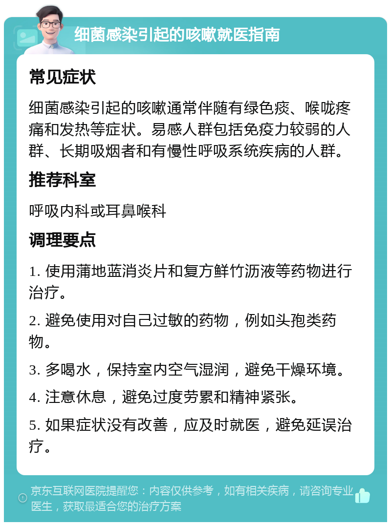 细菌感染引起的咳嗽就医指南 常见症状 细菌感染引起的咳嗽通常伴随有绿色痰、喉咙疼痛和发热等症状。易感人群包括免疫力较弱的人群、长期吸烟者和有慢性呼吸系统疾病的人群。 推荐科室 呼吸内科或耳鼻喉科 调理要点 1. 使用蒲地蓝消炎片和复方鲜竹沥液等药物进行治疗。 2. 避免使用对自己过敏的药物，例如头孢类药物。 3. 多喝水，保持室内空气湿润，避免干燥环境。 4. 注意休息，避免过度劳累和精神紧张。 5. 如果症状没有改善，应及时就医，避免延误治疗。