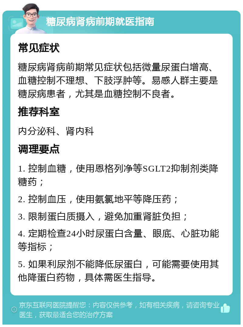 糖尿病肾病前期就医指南 常见症状 糖尿病肾病前期常见症状包括微量尿蛋白增高、血糖控制不理想、下肢浮肿等。易感人群主要是糖尿病患者，尤其是血糖控制不良者。 推荐科室 内分泌科、肾内科 调理要点 1. 控制血糖，使用恩格列净等SGLT2抑制剂类降糖药； 2. 控制血压，使用氨氯地平等降压药； 3. 限制蛋白质摄入，避免加重肾脏负担； 4. 定期检查24小时尿蛋白含量、眼底、心脏功能等指标； 5. 如果利尿剂不能降低尿蛋白，可能需要使用其他降蛋白药物，具体需医生指导。